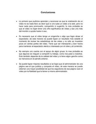 Conclusiones


Lo primero que pudimos aprender y reconocer es que la viralización de un
video no es nada fácil, es decir que si uno sube un video a la web, pero no
hace nada para promoverlo, compartirlo ni sugerirlo, lo más probable es
que el video no logre tener una cifra significativa de vistas y sea uno más
del montón o quizás hasta ni eso.

Es necesario que el video tenga un enganche o algo que logre atraer al
espectador, de esta manera se puede lograr un resultado más estable al
momento de revisar las estadisitcas de las vistas y no sólo se muestren
picos en ciertas partes del video. Tiene que ser interesante y bien hecho
para mantener al espectador atento e interesado por el video y el contenido.

No siempre uno cuenta con el apoyo de algún grupo, lo mas probable es
que algunos se nieguen a compartir tu trabajo, como nos pasó a nosotros.
Esto también depende de la calidad del video y si tiene algún gancho como
se menciona en el párrafo anterior.

Se puede lograr mejores resultados si se logra que el administrador de una
página sea el que publica y comparte el video, de esta manera se puede
obterner una mayor posiblidad de que los seguidores de esa página vean el
video por la fidelidad que le tienen a mismo administrador.
 