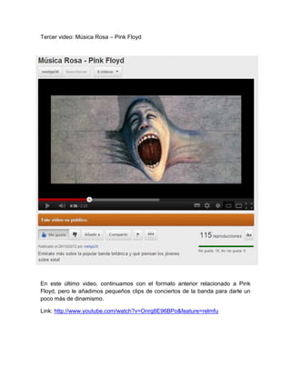 Tercer video: Música Rosa – Pink Floyd




En este último video, continuamos con el formato anterior relacionado a Pink
Floyd, pero le añadimos pequeños clips de conciertos de la banda para darle un
poco más de dinamismo.

Link: http://www.youtube.com/watch?v=Onrg8E96BPo&feature=relmfu
 