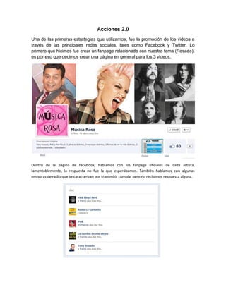 Acciones 2.0
Una de las primeras estrategias que utilizamos, fue la promoción de los videos a
través de las principales redes sociales, tales como Facebook y Twitter. Lo
primero que hicimos fue crear un fanpage relacionado con nuestro tema (Rosado),
es por eso que decimos crear una página en general para los 3 videos.




Dentro de la página de facebook, hablamos con los fanpage oficiales de cada artista,
lamentablemente, la respuesta no fue la que esperábamos. También hablamos con algunas
emisoras de radio que se caracterizan por transmitir cumbia, pero no recibimos respuesta alguna.
 