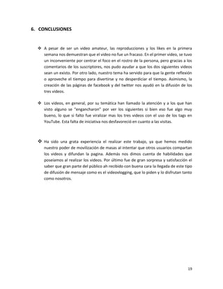6. CONCLUSIONES


   A pesar de ser un video amateur, las reproducciones y los likes en la primera
    semana nos demuestran que el video no fue un fracaso. En el primer video, se tuvo
    un inconveniente por centrar el foco en el rostro de la persona, pero gracias a los
    comentarios de los suscriptores, nos pudo ayudar a que los dos siguientes videos
    sean un existo. Por otro lado, nuestro tema ha servido para que la gente reflexión
    o aproveche el tiempo para divertirse y no desperdiciar el tiempo. Asimismo, la
    creación de las páginas de facebook y del twitter nos ayudó en la difusión de los
    tres videos.

   Los videos, en general, por su temática han llamado la atención y a los que han
    visto alguno se “engancharon” por ver los siguientes si bien eso fue algo muy
    bueno, lo que si falto fue viralizar mas los tres videos con el uso de los tags en
    YouTube. Esta falta de iniciativa nos desfavoreció en cuanto a las visitas.



   Ha sido una grata experiencia el realizar este trabajo, ya que hemos medido
     nuestro poder de movilización de masas al intentar que otros usuarios compartan
     los videos y difundan la pagina. Además nos dimos cuenta de habilidades que
     poseíamos al realizar los videos. Por último fue de gran sorpresa y satisfacción el
     saber que gran parte del público ah recibido con buena cara la llegada de este tipo
     de difusión de mensaje como es el videovlogging, que lo piden y lo disfrutan tanto
     como nosotros.




                                                                                     19
 