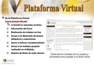 En la Plataforma Virtual
(www.emayor.edu.pe)
  se brindó los siguientes servicios:
     Información del Curso
     Realización de trabajos on-line
     Acceso a los Materiales de lectura
     obligatorio y exposiciones
     Acceso a lecturas complementarias
     Acceso a los trabajos grupales
     realizados en el Módulo.
     Registro de Notas de cada alumno
                                           Cada alumno contaba con su usuario y
                                          contraseña para acceder a su Aula Virtual
 