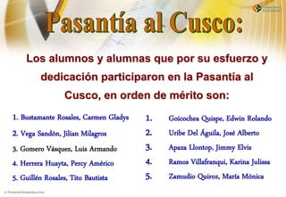 Los alumnos y alumnas que por su esfuerzo y
        dedicación participaron en la Pasantía al
                Cusco, en orden de mérito son:
1. Bustamante Rosales, Carmen Gladys   1.   Goicochea Quispe, Edwin Rolando
2. Vega Sandón, Jilian Milagros        2.   Uribe Del Águila, José Alberto
3. Gomero Vásquez, Luis Armando        3.   Apaza Llontop, Jimmy Elvis
4. Herrera Huayta, Percy Américo       4.   Ramos Villafranqui, Karina Julissa
5. Guillén Rosales, Tito Bautista      5.   Zamudio Quiroz, María Mónica
 