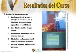 Réplica de los participantes




                                         Réplica en la Municipalidad Distrital de Culebras, Huarmey
      Conformación de grupos y
      división de funciones con la
      finalidad de transmitir lo
      aprendido en los Módulos.
      Una Réplica calificada por
      grupo.
      Elaboración y presentación de
      informe técnico.
      25 réplicas realizadas en las 2
      sedes de Barranca y Cañete.
      En total han sido replicadas 511
      personas.
 