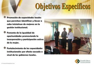 Promoción de capacidades locales
que permitan identificar y llevar a
cabo iniciativas de mejoras en la
gestión institucional.

Fomento de la igualdad de
oportunidades promoviendo la
incorporación y participación activa
de la mujer.

Fortalecimiento de las capacidades
institucionales por efecto cascada a
nivel de los gobiernos locales.
 