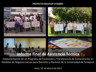 PROYECTO	
  MECESUP	
  UTA0804	
  	
  




          	
  	
  	
  	
  	
  	
  	
  	
  	
  Informe	
  Final	
  de	
  Asistencia	
  Técnica	
  	
  	
  	
  	
  	
  
Implementación	
  de	
  un	
  Programa	
  de	
  Formación	
  y	
  Transferencia	
  de	
  Conocimiento	
  en	
  
Modelos	
  de	
  Negocio	
  Canvas	
  para	
  Docentes	
  y	
  Alumnos	
  de	
  la	
  Universidad	
  de	
  Tarapacá.	
  	
  
                                                     	
  
                                            Arica,	
  18	
  	
  de	
  Marzo	
  de	
  2013	
  
 