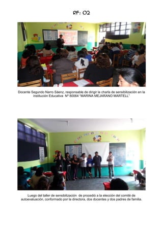 RF: 02

Docente Segundo Narro Sáenz, responsable de dirigir la charla de sensibilización en la
institución Educativa Nº 80064 “MARINA MEJARANO MARTELL”

Luego del taller de sensibilización de procedió a la elección del comité de
autoevaluación, conformado por la directora, dos docentes y dos padres de familia.

 