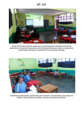 RF: 03

Charla informativa sobre los pasos para la autoevaluación realizada el día 26 de
setiembre en el aula de innovaciones de la Institución Educativa, estuvo a cargo de la
coordinadora del equipo, la profesora Virna Acevedo Santiago

Comité de autoevaluación conformado por la directora, dos docentes, dos padres de
familia y dos estudiantes invitados, atentos a la charla informativa.

 