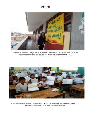 RF: 01

Nuestra entusiasta colega Virna Acevedo colocando la banderola principal en la
institución educativa. Nº 80064 “MARINA MEJARANO MARTELL”

Estudiantes de la institución educativa. Nº 80064 “MARINA MEJARANO MARTELL”
exhibiendo la invitación al taller de sensibilización.

 