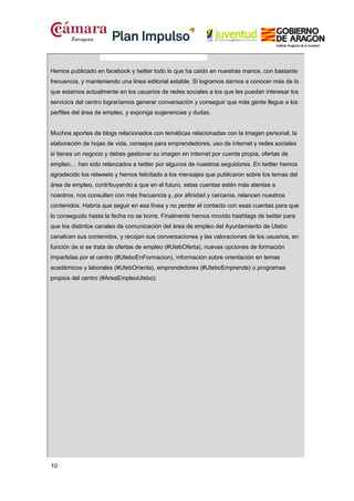 Hemos publicado en facebook y twitter todo lo que ha caído en nuestras manos, con bastante
frecuencia, y manteniendo una linea editorial estable. Si logramos darnos a conocer más de lo
que estamos actualmente en los usuarios de redes sociales a los que les puedan interesar los
servicios del centro lograríamos generar conversación y conseguir que más gente llegue a los
perfiles del área de empleo, y exponga sugerencias y dudas.
Muchos aportes de blogs relacionados con temáticas relacionadas con la imagen personal, la
elaboración de hojas de vida, consejos para emprendedores, uso de internet y redes sociales
si tienes un negocio y debes gestionar su imagen en internet por cuenta propia, ofertas de
empleo,... han sido relanzados a twitter por algunos de nuestros seguidores. En twitter hemos
agradecido los retweets y hemos felicitado a los mensajes que publicaron sobre los temas del
área de empleo, contribuyendo a que en el futuro, estas cuentas estén más atentas a
nosotros, nos consulten con más frecuencia y, por afinidad y cercanía, relancen nuestros
contenidos. Habría que seguir en esa línea y no perder el contacto con esas cuentas para que
lo conseguido hasta la fecha no se borre. Finalmente hemos movido hashtags de twiiter para
que los distintos canales de comunicación del área de empleo del Ayuntamiento de Utebo
canalicen sus contenidos, y recojan sus conversaciones y las valoraciones de los usuarios, en
función de si se trata de ofertas de empleo (#UtebOferta), nuevas opciones de formación
impartidas por el centro (#UteboEnFormacion), información sobre orientación en temas
académicos y laborales (#UtebOrienta), emprendedores (#UteboEmprende) o programas
propios del centro (#AreaEmpleoUtebo).

10

 