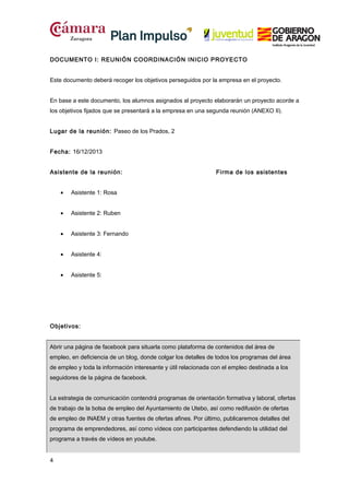 DOCUMENTO I: REUNIÓN COORDINACIÓN INICIO PROYECTO
Este documento deberá recoger los objetivos perseguidos por la empresa en el proyecto.
En base a este documento, los alumnos asignados al proyecto elaborarán un proyecto acorde a
los objetivos fijados que se presentará a la empresa en una segunda reunión (ANEXO II).
Lugar de la reunión: Paseo de los Prados, 2
Fecha: 16/12/2013
Asistente de la reunión:
•

Asistente 1: Rosa

•

Asistente 2: Ruben

•

Asistente 3: Fernando

•

Asistente 4:

•

Firma de los asistentes

Asistente 5:

Objetivos:
Abrir una página de facebook para situarla como plataforma de contenidos del área de
empleo, en deficiencia de un blog, donde colgar los detalles de todos los programas del área
de empleo y toda la información interesante y útil relacionada con el empleo destinada a los
seguidores de la página de facebook.
La estrategia de comunicación contendrá programas de orientación formativa y laboral, ofertas
de trabajo de la bolsa de empleo del Ayuntamiento de Utebo, así como redifusión de ofertas
de empleo de INAEM y otras fuentes de ofertas afines. Por último, publicaremos detalles del
programa de emprendedores, así como vídeos con participantes defendiendo la utilidad del
programa a través de vídeos en youtube.
4

 