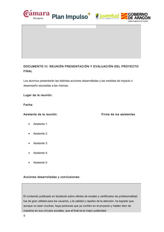 DOCUMENTO III: REUNIÓN PRESENTACIÓN Y EVALUACIÓN DEL PROYECTO
FINAL
Los alumnos presentarán las distintas acciones desarrolladas y las medidas de impacto o
desempeño asociadas a las mismas.
Lugar de la reunión:
Fecha:
Asistente de la reunión:
•

Asistente 1:

•

Asistente 2:

•

Asistente 3:

•

Asistente 4:

•

Firma de los asistentes

Asistente 5:

Acciones desarrolladas y conclusiones:

El contenido publicado en facebook sobre ofertas de empleo y certificados de profesionalidad
fue de gran utilidad para los usuarios, y la calidad y rapidez de la atención, ha logrado que,
aunque no sean muchas, haya personas que ya confíen en el proyecto y hablen bien de
nosotros en sus círculos sociales, que al final es la mejor publicidad.
9

 