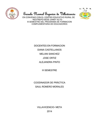 Escuela Normal Superior de Villavicencio
EN CONVENIO CON EL CENTRO EDUCATIVO RURAL DE
RESTREPO-SEDE CANEY ALTO
III SEMESTRE DEL PROGRAMA DE FORMACION
COMPLEMENTARIA DE EDUCADORES
DOCENTES EN FORMACION
DIANA CASTELLANOS
MELANI SANCHEZ
JOSE ORTIZ
ALEJANDRA PINTO
III SEMESTRE
COODINADOR DE PRÁCTICA
SAUL ROMERO MORALES
VILLAVICENCIO- META
2014
 