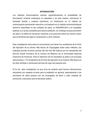 iv
INTRODUCCIÓN
Los métodos anticonceptivos reducen significativamente la probabilidad de
fecundación evitando embarazos no deseados y de esta manera, promueven el
bienestar familiar y sustento económico. La Vasectomía es un método de
anticoncepción permanente masculino y el Implanón es un método hormonal temporal
femenino disponibles en las unidades de salud, en ASHONPLAFA y en hospitales
públicos a un precio accesible para toda la población, sin embargo la poca promoción
de estos y el déficit de educación impartida a las personas sobre los mismos hacen
que la demanda sea baja en comparación a otros métodos.
Esta investigación trata sobre el conocimiento que tienen los vendedores de la Feria
del Agricultor de la colonia Villa Nueva de Tegucigalpa sobre estos métodos, fue
realizada durante el primer período del año Dos Mil Catorce por los estudiantes del
Servicio Social Formativo de la Carrera de Medicina de la Universidad Nacional
Autónoma de Honduras. Para la obtención de los resultados se aplicó una encuesta
estructurada a 116 vendedores de la Feria del Agricultor de la Colonia Villa Nueva en
los días veintitrés y veinticuatro del mes de mayo del presente año.
El fin de esta investigación es que sirva de sustento para futuras intervenciones
educativas con respecto al tema para la población en general, especialmente a los
servidores de salud quienes son los encargados de llevar a cabo medidas de
promoción y educación para el bienestar público.
 