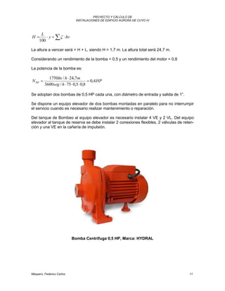 PROYECTO Y CÁLCULO DE
INSTALACIONES DE EDIFICIO AURORA DE CUYO IV
Máspero, Federico Carlos 11
  hvy
L
H 
100
La altura a vencer será = H + L, siendo H = 1,7 m. La altura total será 24,7 m.
Considerando un rendimiento de la bomba = 0,5 y un rendimiento del motor = 0,8
La potencia de la bomba es:
HP
hseg
mhlts
NHP 4,0
8,05,075/3600
7,24/1750




Se adoptan dos bombas de 0,5 HP cada una, con diámetro de entrada y salida de 1”.
Se dispone un equipo elevador de dos bombas montadas en paralelo para no interrumpir
el servicio cuando es necesario realizar mantenimiento o reparación.
Del tanque de Bombeo al equipo elevador es necesario instalar 4 VE y 2 VL. Del equipo
elevador al tanque de reserva se debe instalar 2 conexiones flexibles, 2 válvulas de reten-
ción y una VE en la cañería de impulsión.
Bomba Centrifuga 0,5 HP, Marca: HYDRAL
 
