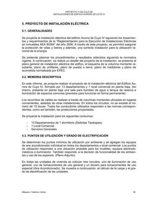 PROYECTO Y CÁLCULO DE
INSTALACIONES DE EDIFICIO AURORA DE CUYO IV
Máspero, Federico Carlos 36
5. PROYECTO DE INSTALACIÓN ELÉCTRICA
5.1. GENERALIDADES
Se proyecta la instalación eléctrica del edificio Aurora de Cuyo IV siguiendo los lineamien-
tos y requerimientos de la “Reglamentación para la Ejecución de Instalaciones Eléctricas
en inmuebles AEA 90364” del año 2006. A través de este proyecto, se permitirá asegurar
la protección de vidas y bienes y además, una correcta instalación para la utilización ra-
cional de la energía.
Se pretende plasmar los procedimientos y resultados obtenidos siguiendo la normativa
vigente. A continuación, se realiza un detalle del proyecto de la instalación, se presenta el
plano general de instalación eléctrica del edifico, el esquema de la columna montante re-
sultante, plano de unifilares, plano de puesta a tierra, plano de medidores y plano de
acometida normalizada por EPEC.
5.2. MEMORIA DESCRIPTIVA
En este informe, se propone realizar el proyecto de la instalación eléctrica del Edificio Au-
rora de Cuyo IV, formado por 13 departamentos y 1 local comercial en planta baja. Así
mismo, presenta en planta baja una sala para bombeo de agua a tanque de reserva e
iluminación de espacios comunes (previstos para funcionar en forma permanente).
Los recorridos de cables se realizan a través de columnas montantes ubicadas en lugares
convenientes, aisladas de otras instalaciones. En todos los circuitos, no se excede el nú-
mero de 15 bocas. Todos los conductores utilizados responden a las normas correspon-
dientes, como así también, las protecciones proyectadas.
Se proyecta la instalación para los siguientes consumos:
- 13 Departamentos de 1 dormitorio (Distintas Tipologías).
- 1 Local Comercial
- Servicios Generales
5.3. PUNTOS DE UTILIZACIÓN Y GRADO DE ELECTRIFICACIÓN
Se determinan los puntos mínimos de utilización por ambiente y se agregan los equipos
de aire acondicionado individual en todos los departamentos y local comercial. Los puntos
de utilización responden a una ubicación probable para los muebles, equipos electrodo-
mésticos e iluminación. También responde, a la decisión de funcionalidad de los ambien-
tes y uso de los espacios. (Plano Adjunto).
En todas las unidades de vivienda se colocan tres circuitos, uno de iluminación de uso
general, uno de tomacorrientes de uso general y un tercero para tomacorrientes de uso
especial (Aire Acondicionado). Se muestra a continuación, el cálculo de la carga y el gra-
do de electrificación de las unidades.
 