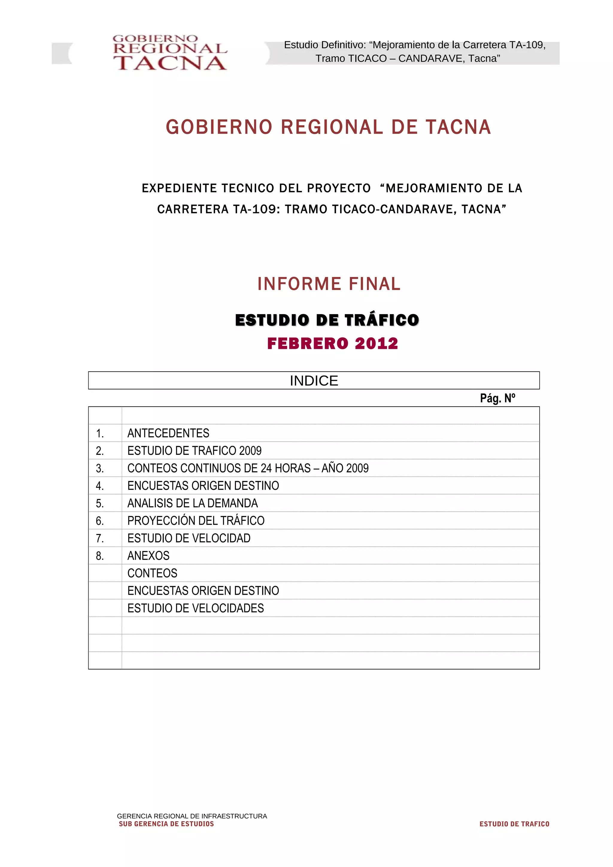 Estudio Definitivo: “Mejoramiento de la Carretera TA-109,
Tramo TICACO – CANDARAVE, Tacna”
GOBIERNO REGIONAL DE TACNA
EXPEDIENTE TECNICO DEL PROYECTO “MEJORAMIENTO DE LA
CARRETERA TA-109: TRAMO TICACO-CANDARAVE, TACNA”
INFORME FINAL
ESTUDIO DE TRÁFICOESTUDIO DE TRÁFICO
FEBRERO 2012
INDICE
Pág. Nº
1. ANTECEDENTES
2. ESTUDIO DE TRAFICO 2009
3. CONTEOS CONTINUOS DE 24 HORAS – AÑO 2009
4. ENCUESTAS ORIGEN DESTINO
5. ANALISIS DE LA DEMANDA
6. PROYECCIÓN DEL TRÁFICO
7. ESTUDIO DE VELOCIDAD
8. ANEXOS
CONTEOS
ENCUESTAS ORIGEN DESTINO
ESTUDIO DE VELOCIDADES
GERENCIA REGIONAL DE INFRAESTRUCTURA
SUB GERENCIA DE ESTUDIOS ESTUDIO DE TRAFICO
 