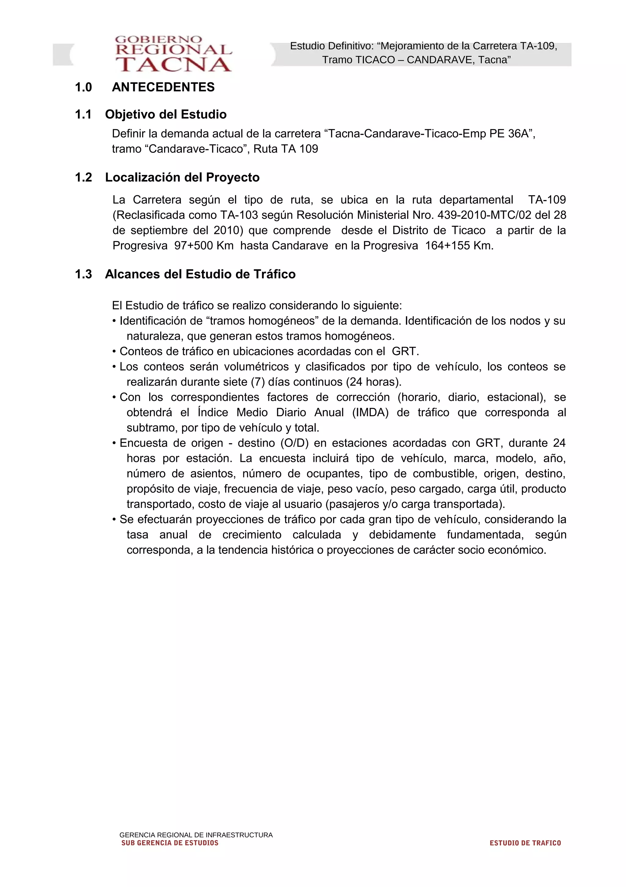 Estudio Definitivo: “Mejoramiento de la Carretera TA-109,
Tramo TICACO – CANDARAVE, Tacna”
1.0 ANTECEDENTES
1.1 Objetivo del Estudio
Definir la demanda actual de la carretera “Tacna-Candarave-Ticaco-Emp PE 36A”,
tramo “Candarave-Ticaco”, Ruta TA 109
1.2 Localización del Proyecto
La Carretera según el tipo de ruta, se ubica en la ruta departamental TA-109
(Reclasificada como TA-103 según Resolución Ministerial Nro. 439-2010-MTC/02 del 28
de septiembre del 2010) que comprende desde el Distrito de Ticaco a partir de la
Progresiva 97+500 Km hasta Candarave en la Progresiva 164+155 Km.
1.3 Alcances del Estudio de Tráfico
El Estudio de tráfico se realizo considerando lo siguiente:
• Identificación de “tramos homogéneos” de la demanda. Identificación de los nodos y su
naturaleza, que generan estos tramos homogéneos.
• Conteos de tráfico en ubicaciones acordadas con el GRT.
• Los conteos serán volumétricos y clasificados por tipo de vehículo, los conteos se
realizarán durante siete (7) días continuos (24 horas).
• Con los correspondientes factores de corrección (horario, diario, estacional), se
obtendrá el Índice Medio Diario Anual (IMDA) de tráfico que corresponda al
subtramo, por tipo de vehículo y total.
• Encuesta de origen - destino (O/D) en estaciones acordadas con GRT, durante 24
horas por estación. La encuesta incluirá tipo de vehículo, marca, modelo, año,
número de asientos, número de ocupantes, tipo de combustible, origen, destino,
propósito de viaje, frecuencia de viaje, peso vacío, peso cargado, carga útil, producto
transportado, costo de viaje al usuario (pasajeros y/o carga transportada).
• Se efectuarán proyecciones de tráfico por cada gran tipo de vehículo, considerando la
tasa anual de crecimiento calculada y debidamente fundamentada, según
corresponda, a la tendencia histórica o proyecciones de carácter socio económico.
GERENCIA REGIONAL DE INFRAESTRUCTURA
SUB GERENCIA DE ESTUDIOS ESTUDIO DE TRAFICO
 