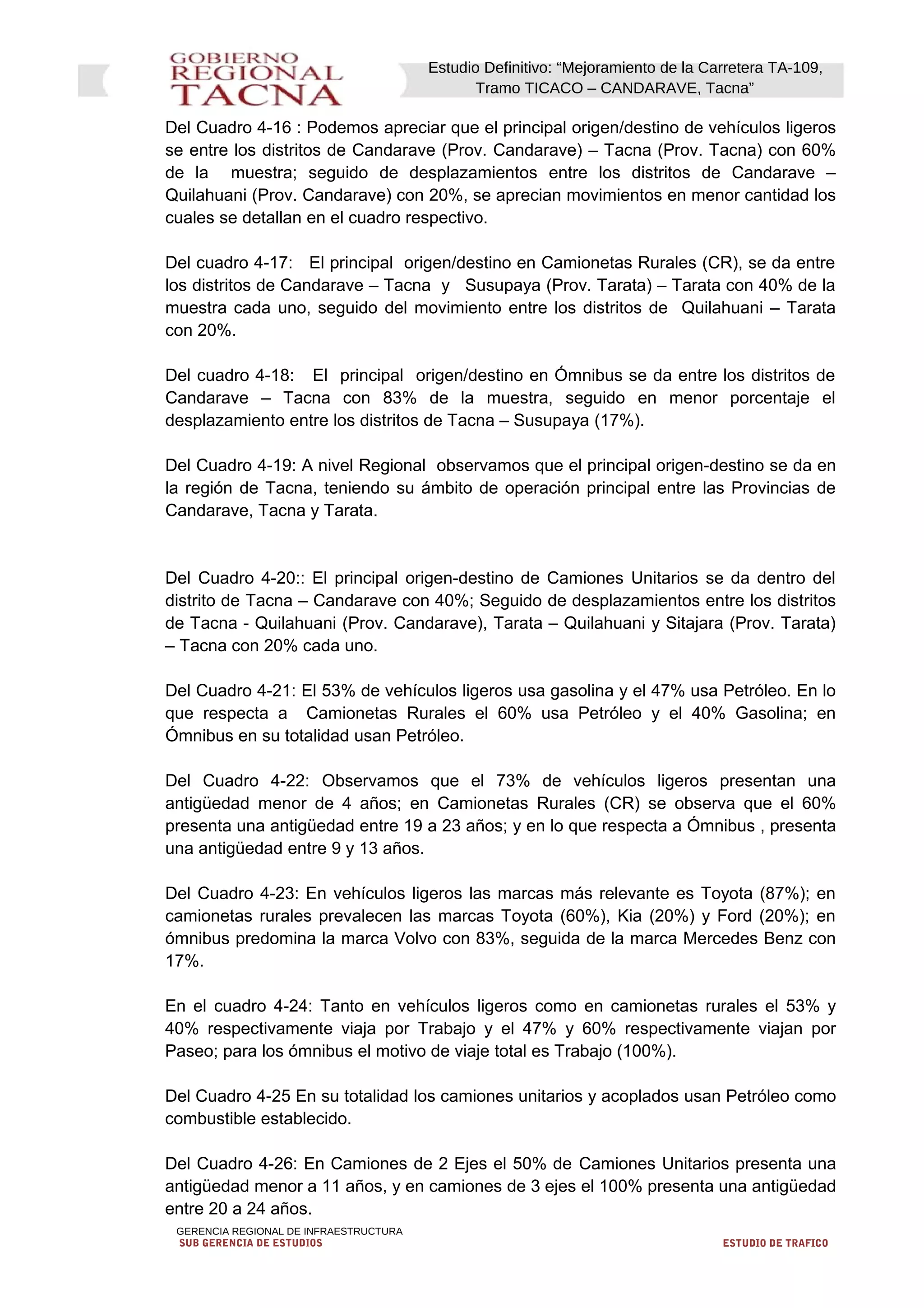 Estudio Definitivo: “Mejoramiento de la Carretera TA-109,
Tramo TICACO – CANDARAVE, Tacna”
Del Cuadro 4-16 : Podemos apreciar que el principal origen/destino de vehículos ligeros
se entre los distritos de Candarave (Prov. Candarave) – Tacna (Prov. Tacna) con 60%
de la muestra; seguido de desplazamientos entre los distritos de Candarave –
Quilahuani (Prov. Candarave) con 20%, se aprecian movimientos en menor cantidad los
cuales se detallan en el cuadro respectivo.
Del cuadro 4-17: El principal origen/destino en Camionetas Rurales (CR), se da entre
los distritos de Candarave – Tacna y Susupaya (Prov. Tarata) – Tarata con 40% de la
muestra cada uno, seguido del movimiento entre los distritos de Quilahuani – Tarata
con 20%.
Del cuadro 4-18: El principal origen/destino en Ómnibus se da entre los distritos de
Candarave – Tacna con 83% de la muestra, seguido en menor porcentaje el
desplazamiento entre los distritos de Tacna – Susupaya (17%).
Del Cuadro 4-19: A nivel Regional observamos que el principal origen-destino se da en
la región de Tacna, teniendo su ámbito de operación principal entre las Provincias de
Candarave, Tacna y Tarata.
Del Cuadro 4-20:: El principal origen-destino de Camiones Unitarios se da dentro del
distrito de Tacna – Candarave con 40%; Seguido de desplazamientos entre los distritos
de Tacna - Quilahuani (Prov. Candarave), Tarata – Quilahuani y Sitajara (Prov. Tarata)
– Tacna con 20% cada uno.
Del Cuadro 4-21: El 53% de vehículos ligeros usa gasolina y el 47% usa Petróleo. En lo
que respecta a Camionetas Rurales el 60% usa Petróleo y el 40% Gasolina; en
Ómnibus en su totalidad usan Petróleo.
Del Cuadro 4-22: Observamos que el 73% de vehículos ligeros presentan una
antigüedad menor de 4 años; en Camionetas Rurales (CR) se observa que el 60%
presenta una antigüedad entre 19 a 23 años; y en lo que respecta a Ómnibus , presenta
una antigüedad entre 9 y 13 años.
Del Cuadro 4-23: En vehículos ligeros las marcas más relevante es Toyota (87%); en
camionetas rurales prevalecen las marcas Toyota (60%), Kia (20%) y Ford (20%); en
ómnibus predomina la marca Volvo con 83%, seguida de la marca Mercedes Benz con
17%.
En el cuadro 4-24: Tanto en vehículos ligeros como en camionetas rurales el 53% y
40% respectivamente viaja por Trabajo y el 47% y 60% respectivamente viajan por
Paseo; para los ómnibus el motivo de viaje total es Trabajo (100%).
Del Cuadro 4-25 En su totalidad los camiones unitarios y acoplados usan Petróleo como
combustible establecido.
Del Cuadro 4-26: En Camiones de 2 Ejes el 50% de Camiones Unitarios presenta una
antigüedad menor a 11 años, y en camiones de 3 ejes el 100% presenta una antigüedad
entre 20 a 24 años.
GERENCIA REGIONAL DE INFRAESTRUCTURA
SUB GERENCIA DE ESTUDIOS ESTUDIO DE TRAFICO
 