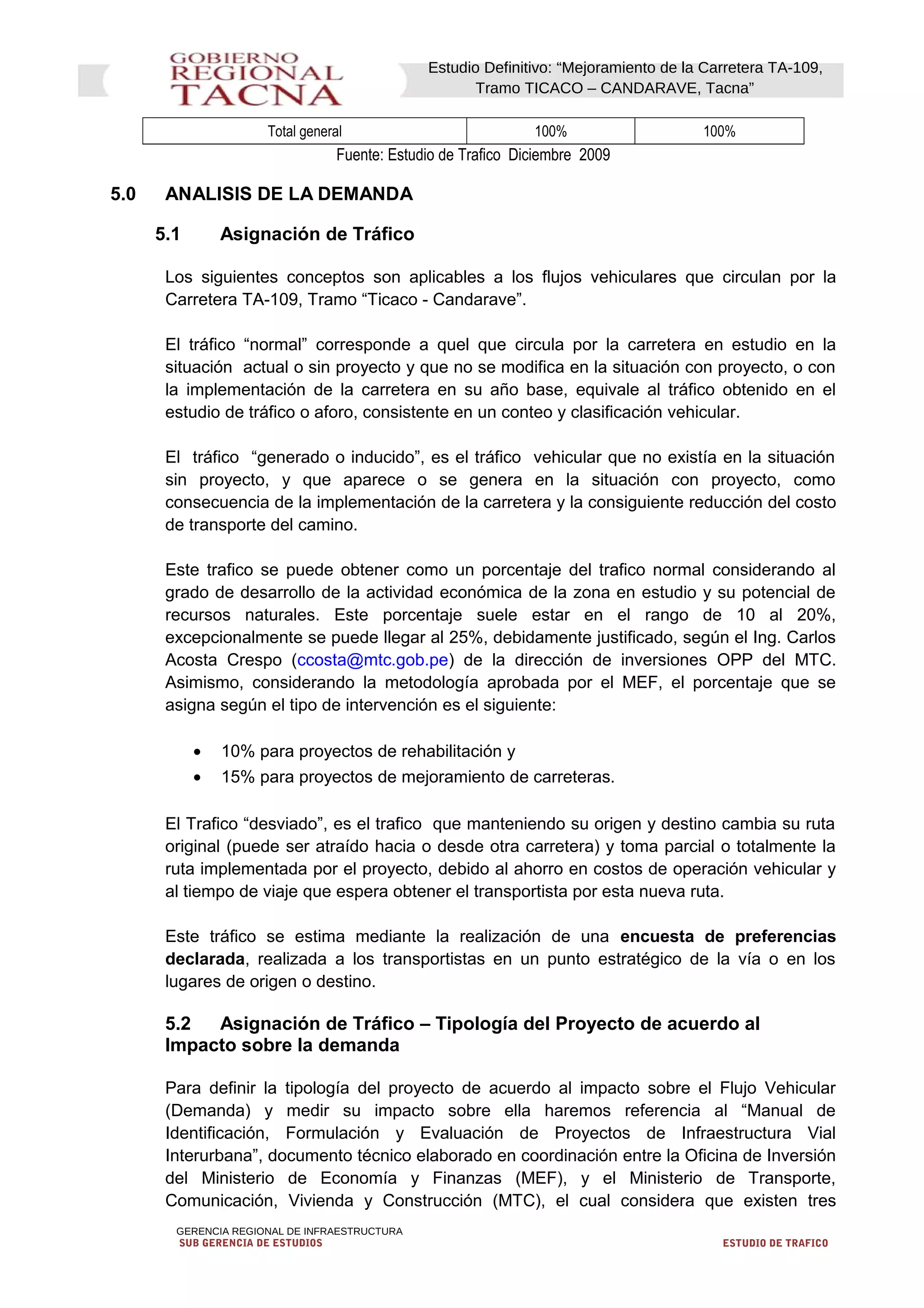Estudio Definitivo: “Mejoramiento de la Carretera TA-109,
Tramo TICACO – CANDARAVE, Tacna”
Total general 100% 100%
Fuente: Estudio de Trafico Diciembre 2009
5.0 ANALISIS DE LA DEMANDA
5.1 Asignación de Tráfico
Los siguientes conceptos son aplicables a los flujos vehiculares que circulan por la
Carretera TA-109, Tramo “Ticaco - Candarave”.
El tráfico “normal” corresponde a quel que circula por la carretera en estudio en la
situación actual o sin proyecto y que no se modifica en la situación con proyecto, o con
la implementación de la carretera en su año base, equivale al tráfico obtenido en el
estudio de tráfico o aforo, consistente en un conteo y clasificación vehicular.
El tráfico “generado o inducido”, es el tráfico vehicular que no existía en la situación
sin proyecto, y que aparece o se genera en la situación con proyecto, como
consecuencia de la implementación de la carretera y la consiguiente reducción del costo
de transporte del camino.
Este trafico se puede obtener como un porcentaje del trafico normal considerando al
grado de desarrollo de la actividad económica de la zona en estudio y su potencial de
recursos naturales. Este porcentaje suele estar en el rango de 10 al 20%,
excepcionalmente se puede llegar al 25%, debidamente justificado, según el Ing. Carlos
Acosta Crespo (ccosta@mtc.gob.pe) de la dirección de inversiones OPP del MTC.
Asimismo, considerando la metodología aprobada por el MEF, el porcentaje que se
asigna según el tipo de intervención es el siguiente:
• 10% para proyectos de rehabilitación y
• 15% para proyectos de mejoramiento de carreteras.
El Trafico “desviado”, es el trafico que manteniendo su origen y destino cambia su ruta
original (puede ser atraído hacia o desde otra carretera) y toma parcial o totalmente la
ruta implementada por el proyecto, debido al ahorro en costos de operación vehicular y
al tiempo de viaje que espera obtener el transportista por esta nueva ruta.
Este tráfico se estima mediante la realización de una encuesta de preferencias
declarada, realizada a los transportistas en un punto estratégico de la vía o en los
lugares de origen o destino.
5.2 Asignación de Tráfico – Tipología del Proyecto de acuerdo al
Impacto sobre la demanda
Para definir la tipología del proyecto de acuerdo al impacto sobre el Flujo Vehicular
(Demanda) y medir su impacto sobre ella haremos referencia al “Manual de
Identificación, Formulación y Evaluación de Proyectos de Infraestructura Vial
Interurbana”, documento técnico elaborado en coordinación entre la Oficina de Inversión
del Ministerio de Economía y Finanzas (MEF), y el Ministerio de Transporte,
Comunicación, Vivienda y Construcción (MTC), el cual considera que existen tres
GERENCIA REGIONAL DE INFRAESTRUCTURA
SUB GERENCIA DE ESTUDIOS ESTUDIO DE TRAFICO
 