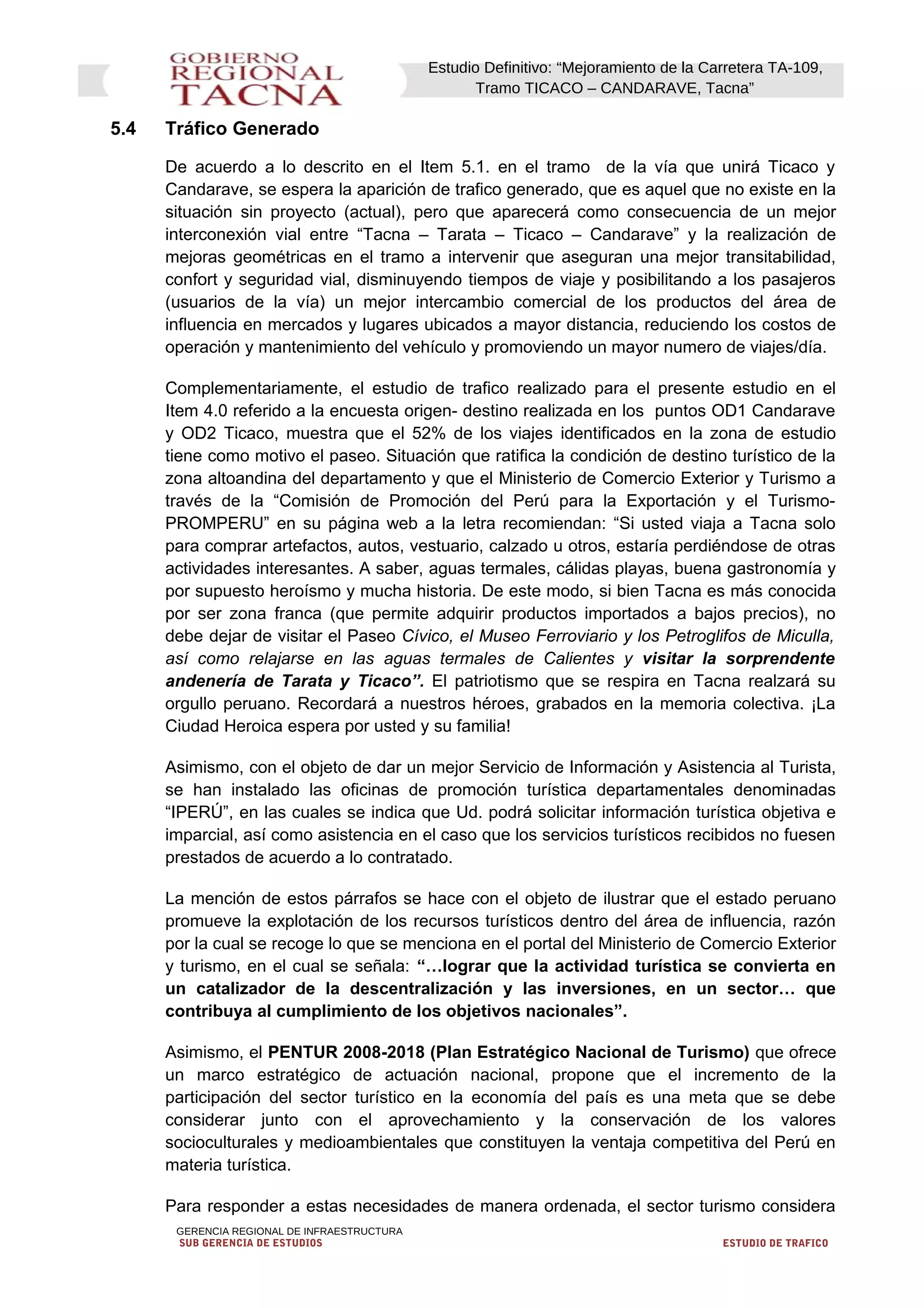 Estudio Definitivo: “Mejoramiento de la Carretera TA-109,
Tramo TICACO – CANDARAVE, Tacna”
5.4 Tráfico Generado
De acuerdo a lo descrito en el Item 5.1. en el tramo de la vía que unirá Ticaco y
Candarave, se espera la aparición de trafico generado, que es aquel que no existe en la
situación sin proyecto (actual), pero que aparecerá como consecuencia de un mejor
interconexión vial entre “Tacna – Tarata – Ticaco – Candarave” y la realización de
mejoras geométricas en el tramo a intervenir que aseguran una mejor transitabilidad,
confort y seguridad vial, disminuyendo tiempos de viaje y posibilitando a los pasajeros
(usuarios de la vía) un mejor intercambio comercial de los productos del área de
influencia en mercados y lugares ubicados a mayor distancia, reduciendo los costos de
operación y mantenimiento del vehículo y promoviendo un mayor numero de viajes/día.
Complementariamente, el estudio de trafico realizado para el presente estudio en el
Item 4.0 referido a la encuesta origen- destino realizada en los puntos OD1 Candarave
y OD2 Ticaco, muestra que el 52% de los viajes identificados en la zona de estudio
tiene como motivo el paseo. Situación que ratifica la condición de destino turístico de la
zona altoandina del departamento y que el Ministerio de Comercio Exterior y Turismo a
través de la “Comisión de Promoción del Perú para la Exportación y el Turismo-
PROMPERU” en su página web a la letra recomiendan: “Si usted viaja a Tacna solo
para comprar artefactos, autos, vestuario, calzado u otros, estaría perdiéndose de otras
actividades interesantes. A saber, aguas termales, cálidas playas, buena gastronomía y
por supuesto heroísmo y mucha historia. De este modo, si bien Tacna es más conocida
por ser zona franca (que permite adquirir productos importados a bajos precios), no
debe dejar de visitar el Paseo Cívico, el Museo Ferroviario y los Petroglifos de Miculla,
así como relajarse en las aguas termales de Calientes y visitar la sorprendente
andenería de Tarata y Ticaco”. El patriotismo que se respira en Tacna realzará su
orgullo peruano. Recordará a nuestros héroes, grabados en la memoria colectiva. ¡La
Ciudad Heroica espera por usted y su familia!
Asimismo, con el objeto de dar un mejor Servicio de Información y Asistencia al Turista,
se han instalado las oficinas de promoción turística departamentales denominadas
“IPERÚ”, en las cuales se indica que Ud. podrá solicitar información turística objetiva e
imparcial, así como asistencia en el caso que los servicios turísticos recibidos no fuesen
prestados de acuerdo a lo contratado.
La mención de estos párrafos se hace con el objeto de ilustrar que el estado peruano
promueve la explotación de los recursos turísticos dentro del área de influencia, razón
por la cual se recoge lo que se menciona en el portal del Ministerio de Comercio Exterior
y turismo, en el cual se señala: “…lograr que la actividad turística se convierta en
un catalizador de la descentralización y las inversiones, en un sector… que
contribuya al cumplimiento de los objetivos nacionales”.
Asimismo, el PENTUR 2008-2018 (Plan Estratégico Nacional de Turismo) que ofrece
un marco estratégico de actuación nacional, propone que el incremento de la
participación del sector turístico en la economía del país es una meta que se debe
considerar junto con el aprovechamiento y la conservación de los valores
socioculturales y medioambientales que constituyen la ventaja competitiva del Perú en
materia turística.
Para responder a estas necesidades de manera ordenada, el sector turismo considera
GERENCIA REGIONAL DE INFRAESTRUCTURA
SUB GERENCIA DE ESTUDIOS ESTUDIO DE TRAFICO
 