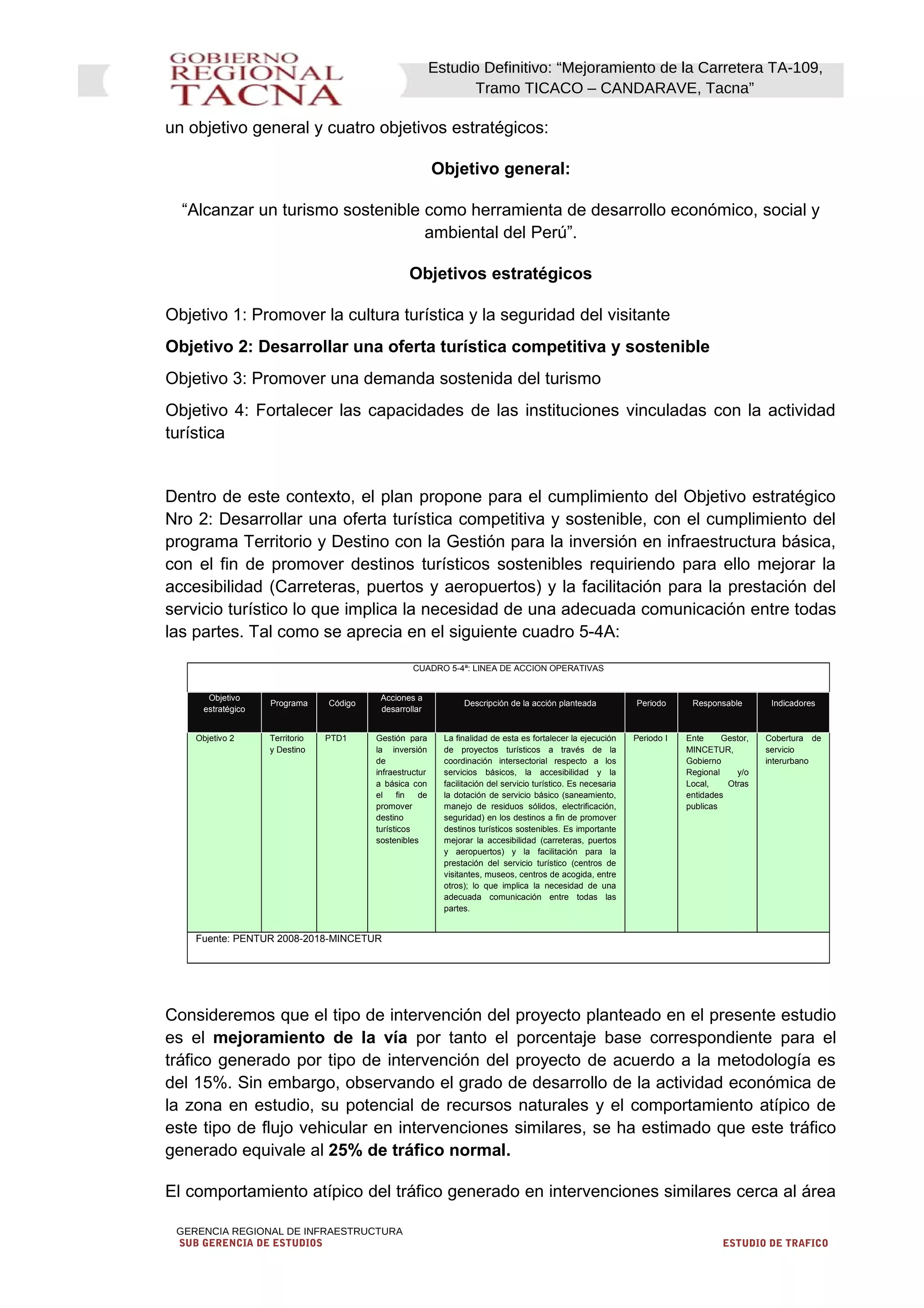 Estudio Definitivo: “Mejoramiento de la Carretera TA-109,
Tramo TICACO – CANDARAVE, Tacna”
un objetivo general y cuatro objetivos estratégicos:
Objetivo general:
“Alcanzar un turismo sostenible como herramienta de desarrollo económico, social y
ambiental del Perú”.
Objetivos estratégicos
Objetivo 1: Promover la cultura turística y la seguridad del visitante
Objetivo 2: Desarrollar una oferta turística competitiva y sostenible
Objetivo 3: Promover una demanda sostenida del turismo
Objetivo 4: Fortalecer las capacidades de las instituciones vinculadas con la actividad
turística
Dentro de este contexto, el plan propone para el cumplimiento del Objetivo estratégico
Nro 2: Desarrollar una oferta turística competitiva y sostenible, con el cumplimiento del
programa Territorio y Destino con la Gestión para la inversión en infraestructura básica,
con el fin de promover destinos turísticos sostenibles requiriendo para ello mejorar la
accesibilidad (Carreteras, puertos y aeropuertos) y la facilitación para la prestación del
servicio turístico lo que implica la necesidad de una adecuada comunicación entre todas
las partes. Tal como se aprecia en el siguiente cuadro 5-4A:
CUADRO 5-4ª: LINEA DE ACCION OPERATIVAS
Objetivo
estratégico
Programa Código
Acciones a
desarrollar
Descripción de la acción planteada Periodo Responsable Indicadores
Objetivo 2 Territorio
y Destino
PTD1 Gestión para
la inversión
de
infraestructur
a básica con
el fin de
promover
destino
turísticos
sostenibles
La finalidad de esta es fortalecer la ejecución
de proyectos turísticos a través de la
coordinación intersectorial respecto a los
servicios básicos, la accesibilidad y la
facilitación del servicio turístico. Es necesaria
la dotación de servicio básico (saneamiento,
manejo de residuos sólidos, electrificación,
seguridad) en los destinos a fin de promover
destinos turísticos sostenibles. Es importante
mejorar la accesibilidad (carreteras, puertos
y aeropuertos) y la facilitación para la
prestación del servicio turístico (centros de
visitantes, museos, centros de acogida, entre
otros); lo que implica la necesidad de una
adecuada comunicación entre todas las
partes.
Periodo I Ente Gestor,
MINCETUR,
Gobierno
Regional y/o
Local, Otras
entidades
publicas
Cobertura de
servicio
interurbano
Fuente: PENTUR 2008-2018-MINCETUR
Consideremos que el tipo de intervención del proyecto planteado en el presente estudio
es el mejoramiento de la vía por tanto el porcentaje base correspondiente para el
tráfico generado por tipo de intervención del proyecto de acuerdo a la metodología es
del 15%. Sin embargo, observando el grado de desarrollo de la actividad económica de
la zona en estudio, su potencial de recursos naturales y el comportamiento atípico de
este tipo de flujo vehicular en intervenciones similares, se ha estimado que este tráfico
generado equivale al 25% de tráfico normal.
El comportamiento atípico del tráfico generado en intervenciones similares cerca al área
GERENCIA REGIONAL DE INFRAESTRUCTURA
SUB GERENCIA DE ESTUDIOS ESTUDIO DE TRAFICO
 