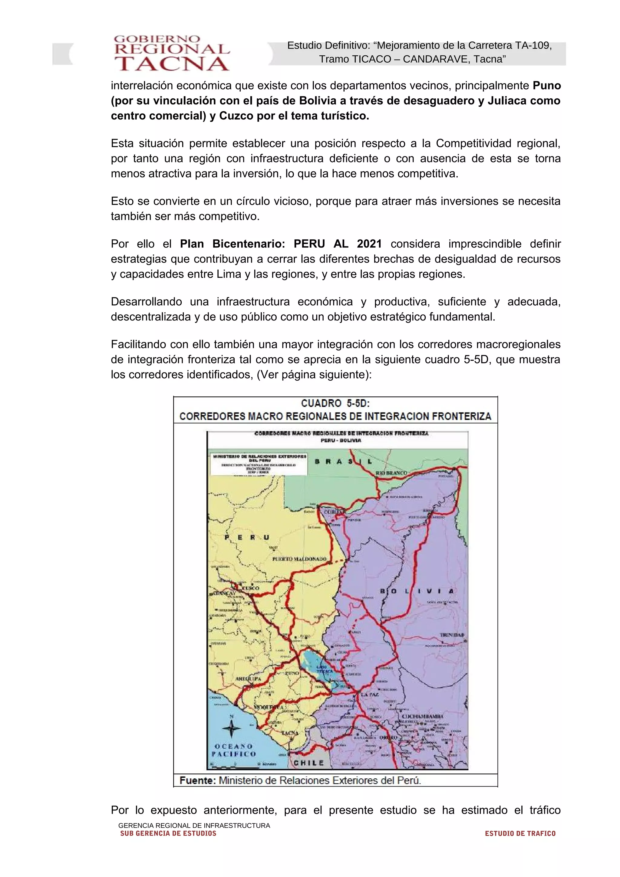 Estudio Definitivo: “Mejoramiento de la Carretera TA-109,
Tramo TICACO – CANDARAVE, Tacna”
interrelación económica que existe con los departamentos vecinos, principalmente Puno
(por su vinculación con el país de Bolivia a través de desaguadero y Juliaca como
centro comercial) y Cuzco por el tema turístico.
Esta situación permite establecer una posición respecto a la Competitividad regional,
por tanto una región con infraestructura deficiente o con ausencia de esta se torna
menos atractiva para la inversión, lo que la hace menos competitiva.
Esto se convierte en un círculo vicioso, porque para atraer más inversiones se necesita
también ser más competitivo.
Por ello el Plan Bicentenario: PERU AL 2021 considera imprescindible definir
estrategias que contribuyan a cerrar las diferentes brechas de desigualdad de recursos
y capacidades entre Lima y las regiones, y entre las propias regiones.
Desarrollando una infraestructura económica y productiva, suficiente y adecuada,
descentralizada y de uso público como un objetivo estratégico fundamental.
Facilitando con ello también una mayor integración con los corredores macroregionales
de integración fronteriza tal como se aprecia en la siguiente cuadro 5-5D, que muestra
los corredores identificados, (Ver página siguiente):
Por lo expuesto anteriormente, para el presente estudio se ha estimado el tráfico
GERENCIA REGIONAL DE INFRAESTRUCTURA
SUB GERENCIA DE ESTUDIOS ESTUDIO DE TRAFICO
 