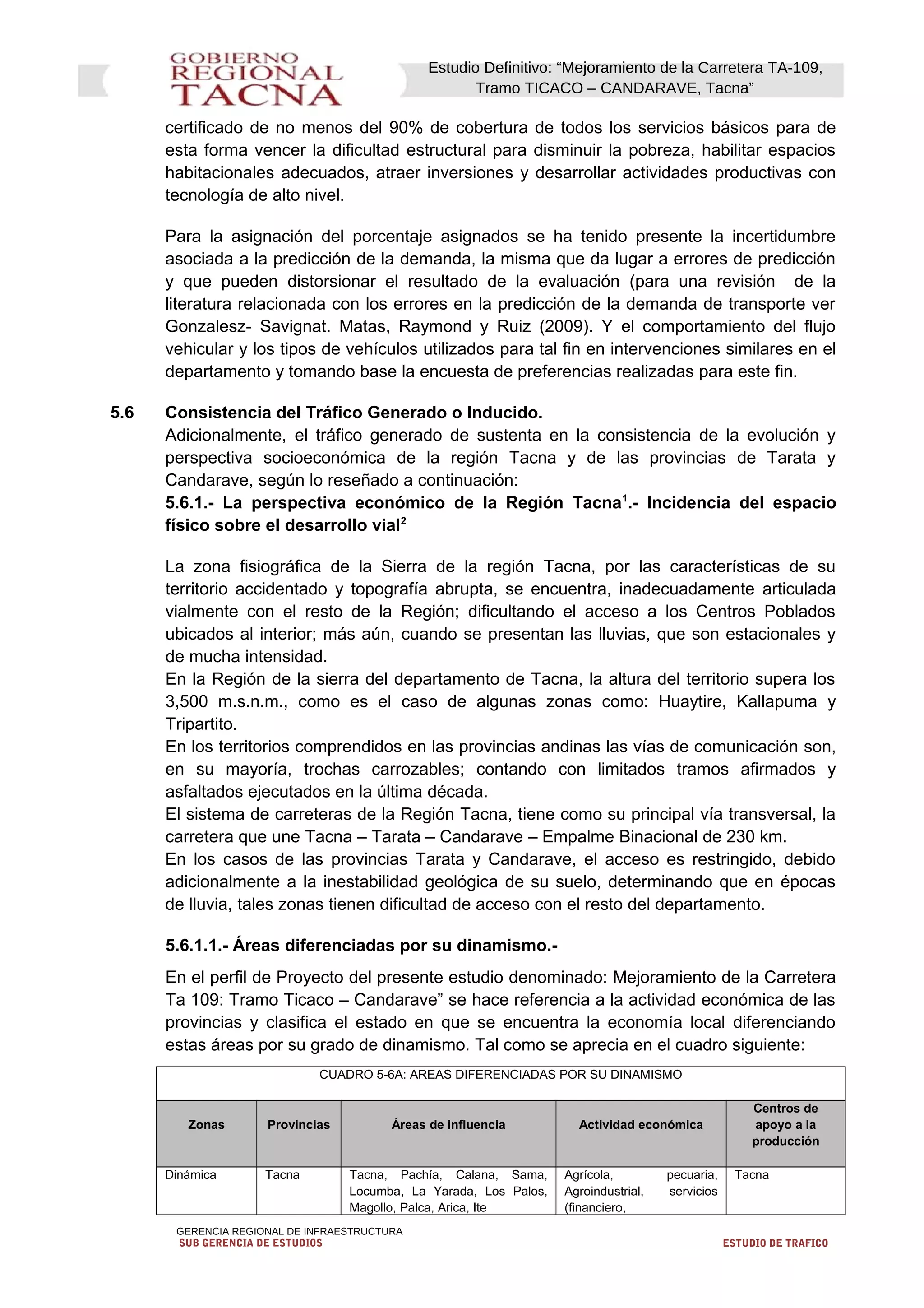 Estudio Definitivo: “Mejoramiento de la Carretera TA-109,
Tramo TICACO – CANDARAVE, Tacna”
certificado de no menos del 90% de cobertura de todos los servicios básicos para de
esta forma vencer la dificultad estructural para disminuir la pobreza, habilitar espacios
habitacionales adecuados, atraer inversiones y desarrollar actividades productivas con
tecnología de alto nivel.
Para la asignación del porcentaje asignados se ha tenido presente la incertidumbre
asociada a la predicción de la demanda, la misma que da lugar a errores de predicción
y que pueden distorsionar el resultado de la evaluación (para una revisión de la
literatura relacionada con los errores en la predicción de la demanda de transporte ver
Gonzalesz- Savignat. Matas, Raymond y Ruiz (2009). Y el comportamiento del flujo
vehicular y los tipos de vehículos utilizados para tal fin en intervenciones similares en el
departamento y tomando base la encuesta de preferencias realizadas para este fin.
5.6 Consistencia del Tráfico Generado o Inducido.
Adicionalmente, el tráfico generado de sustenta en la consistencia de la evolución y
perspectiva socioeconómica de la región Tacna y de las provincias de Tarata y
Candarave, según lo reseñado a continuación:
5.6.1.- La perspectiva económico de la Región Tacna1
.- Incidencia del espacio
físico sobre el desarrollo vial2
La zona fisiográfica de la Sierra de la región Tacna, por las características de su
territorio accidentado y topografía abrupta, se encuentra, inadecuadamente articulada
vialmente con el resto de la Región; dificultando el acceso a los Centros Poblados
ubicados al interior; más aún, cuando se presentan las lluvias, que son estacionales y
de mucha intensidad.
En la Región de la sierra del departamento de Tacna, la altura del territorio supera los
3,500 m.s.n.m., como es el caso de algunas zonas como: Huaytire, Kallapuma y
Tripartito.
En los territorios comprendidos en las provincias andinas las vías de comunicación son,
en su mayoría, trochas carrozables; contando con limitados tramos afirmados y
asfaltados ejecutados en la última década.
El sistema de carreteras de la Región Tacna, tiene como su principal vía transversal, la
carretera que une Tacna – Tarata – Candarave – Empalme Binacional de 230 km.
En los casos de las provincias Tarata y Candarave, el acceso es restringido, debido
adicionalmente a la inestabilidad geológica de su suelo, determinando que en épocas
de lluvia, tales zonas tienen dificultad de acceso con el resto del departamento.
5.6.1.1.- Áreas diferenciadas por su dinamismo.-
En el perfil de Proyecto del presente estudio denominado: Mejoramiento de la Carretera
Ta 109: Tramo Ticaco – Candarave” se hace referencia a la actividad económica de las
provincias y clasifica el estado en que se encuentra la economía local diferenciando
estas áreas por su grado de dinamismo. Tal como se aprecia en el cuadro siguiente:
CUADRO 5-6A: AREAS DIFERENCIADAS POR SU DINAMISMO
Zonas Provincias Áreas de influencia Actividad económica
Centros de
apoyo a la
producción
Dinámica Tacna Tacna, Pachía, Calana, Sama,
Locumba, La Yarada, Los Palos,
Magollo, Palca, Arica, Ite
Agrícola, pecuaria,
Agroindustrial, servicios
(financiero,
Tacna
GERENCIA REGIONAL DE INFRAESTRUCTURA
SUB GERENCIA DE ESTUDIOS ESTUDIO DE TRAFICO
 