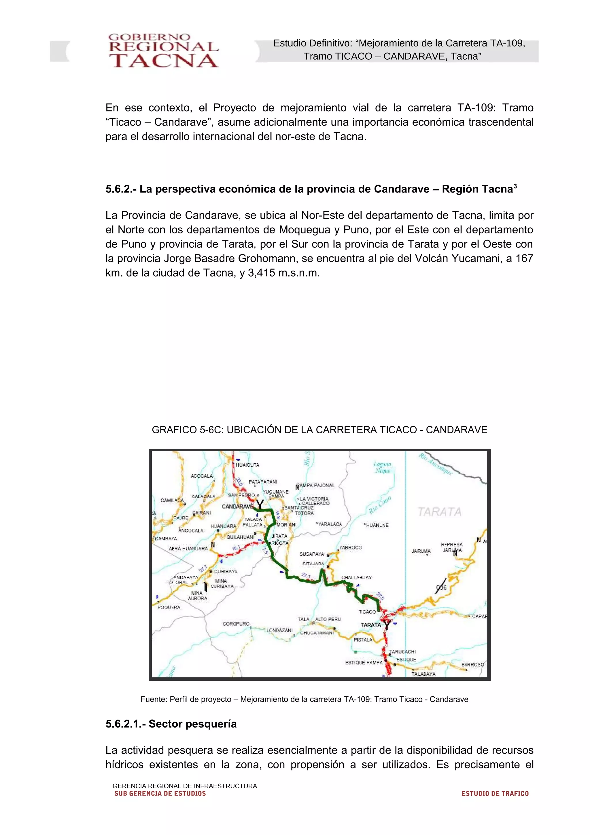 Estudio Definitivo: “Mejoramiento de la Carretera TA-109,
Tramo TICACO – CANDARAVE, Tacna”
En ese contexto, el Proyecto de mejoramiento vial de la carretera TA-109: Tramo
“Ticaco – Candarave”, asume adicionalmente una importancia económica trascendental
para el desarrollo internacional del nor-este de Tacna.
5.6.2.- La perspectiva económica de la provincia de Candarave – Región Tacna3
La Provincia de Candarave, se ubica al Nor-Este del departamento de Tacna, limita por
el Norte con los departamentos de Moquegua y Puno, por el Este con el departamento
de Puno y provincia de Tarata, por el Sur con la provincia de Tarata y por el Oeste con
la provincia Jorge Basadre Grohomann, se encuentra al pie del Volcán Yucamani, a 167
km. de la ciudad de Tacna, y 3,415 m.s.n.m.
GRAFICO 5-6C: UBICACIÓN DE LA CARRETERA TICACO - CANDARAVE
Fuente: Perfil de proyecto – Mejoramiento de la carretera TA-109: Tramo Ticaco - Candarave
5.6.2.1.- Sector pesquería
La actividad pesquera se realiza esencialmente a partir de la disponibilidad de recursos
hídricos existentes en la zona, con propensión a ser utilizados. Es precisamente el
GERENCIA REGIONAL DE INFRAESTRUCTURA
SUB GERENCIA DE ESTUDIOS ESTUDIO DE TRAFICO
 