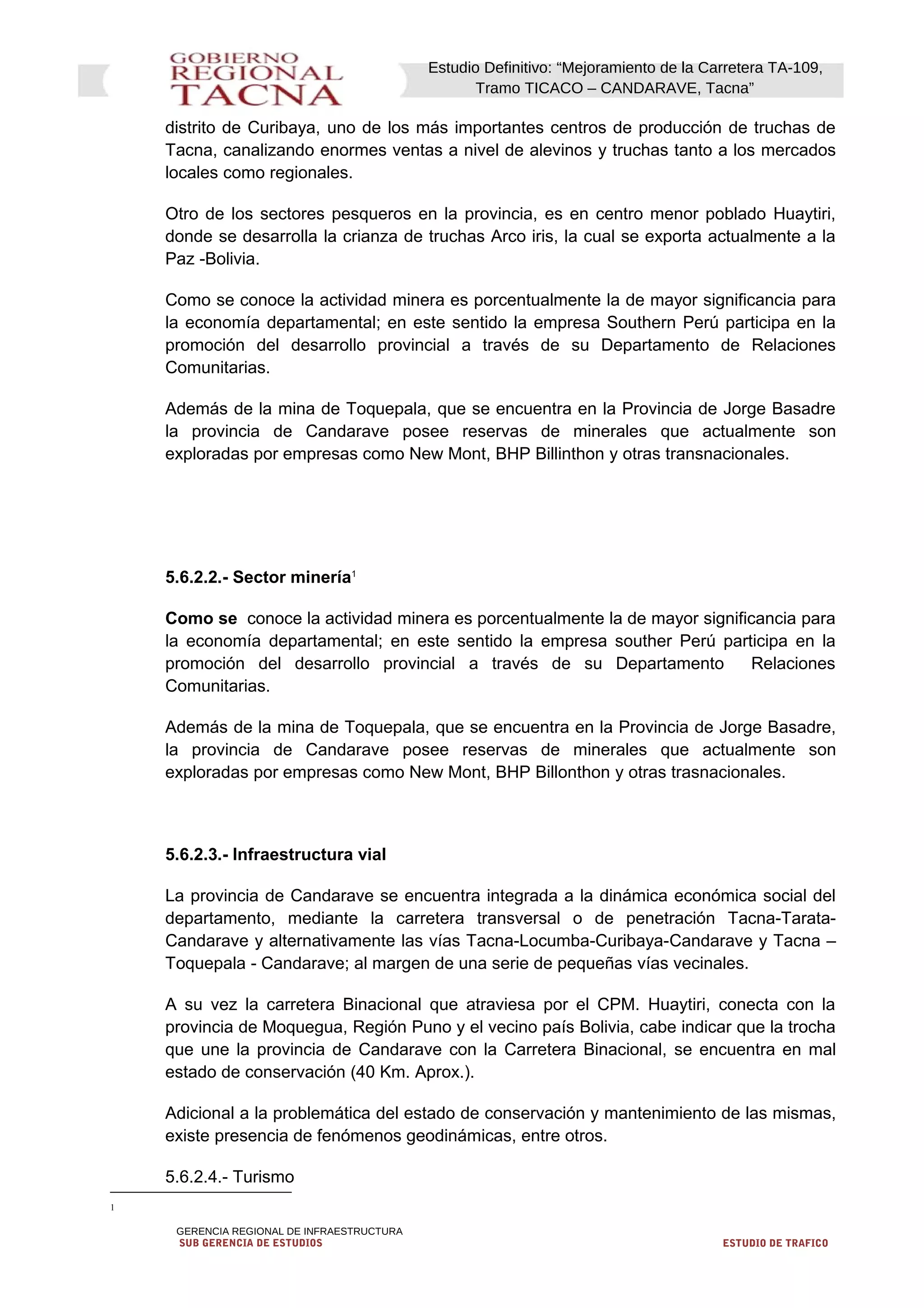 Estudio Definitivo: “Mejoramiento de la Carretera TA-109,
Tramo TICACO – CANDARAVE, Tacna”
distrito de Curibaya, uno de los más importantes centros de producción de truchas de
Tacna, canalizando enormes ventas a nivel de alevinos y truchas tanto a los mercados
locales como regionales.
Otro de los sectores pesqueros en la provincia, es en centro menor poblado Huaytiri,
donde se desarrolla la crianza de truchas Arco iris, la cual se exporta actualmente a la
Paz -Bolivia.
Como se conoce la actividad minera es porcentualmente la de mayor significancia para
la economía departamental; en este sentido la empresa Southern Perú participa en la
promoción del desarrollo provincial a través de su Departamento de Relaciones
Comunitarias.
Además de la mina de Toquepala, que se encuentra en la Provincia de Jorge Basadre
la provincia de Candarave posee reservas de minerales que actualmente son
exploradas por empresas como New Mont, BHP Billinthon y otras transnacionales.
5.6.2.2.- Sector minería1
Como se conoce la actividad minera es porcentualmente la de mayor significancia para
la economía departamental; en este sentido la empresa souther Perú participa en la
promoción del desarrollo provincial a través de su Departamento Relaciones
Comunitarias.
Además de la mina de Toquepala, que se encuentra en la Provincia de Jorge Basadre,
la provincia de Candarave posee reservas de minerales que actualmente son
exploradas por empresas como New Mont, BHP Billonthon y otras trasnacionales.
5.6.2.3.- Infraestructura vial
La provincia de Candarave se encuentra integrada a la dinámica económica social del
departamento, mediante la carretera transversal o de penetración Tacna-Tarata-
Candarave y alternativamente las vías Tacna-Locumba-Curibaya-Candarave y Tacna –
Toquepala - Candarave; al margen de una serie de pequeñas vías vecinales.
A su vez la carretera Binacional que atraviesa por el CPM. Huaytiri, conecta con la
provincia de Moquegua, Región Puno y el vecino país Bolivia, cabe indicar que la trocha
que une la provincia de Candarave con la Carretera Binacional, se encuentra en mal
estado de conservación (40 Km. Aprox.).
Adicional a la problemática del estado de conservación y mantenimiento de las mismas,
existe presencia de fenómenos geodinámicas, entre otros.
5.6.2.4.- Turismo
1
GERENCIA REGIONAL DE INFRAESTRUCTURA
SUB GERENCIA DE ESTUDIOS ESTUDIO DE TRAFICO
 