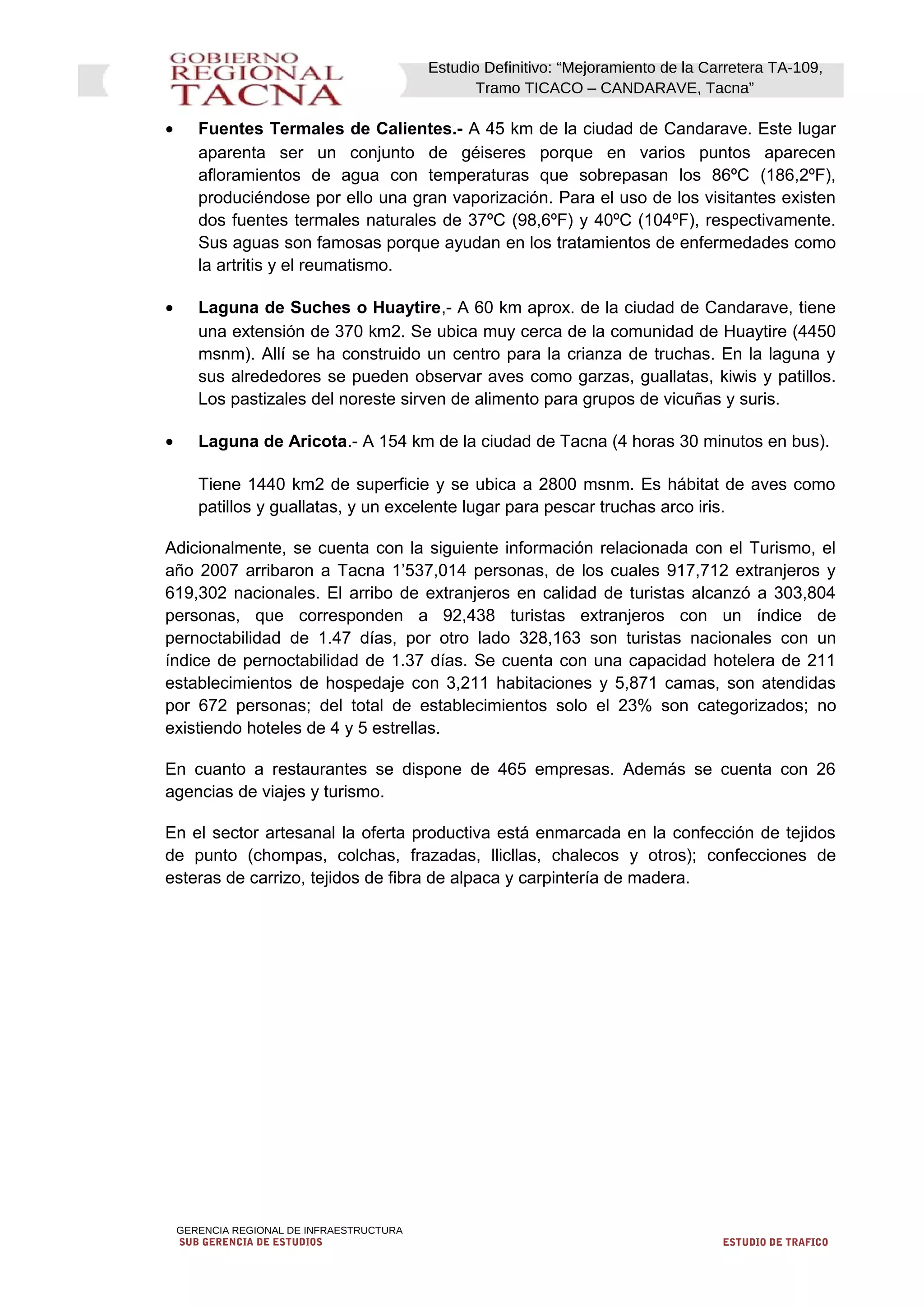 Estudio Definitivo: “Mejoramiento de la Carretera TA-109,
Tramo TICACO – CANDARAVE, Tacna”
• Fuentes Termales de Calientes.- A 45 km de la ciudad de Candarave. Este lugar
aparenta ser un conjunto de géiseres porque en varios puntos aparecen
afloramientos de agua con temperaturas que sobrepasan los 86ºC (186,2ºF),
produciéndose por ello una gran vaporización. Para el uso de los visitantes existen
dos fuentes termales naturales de 37ºC (98,6ºF) y 40ºC (104ºF), respectivamente.
Sus aguas son famosas porque ayudan en los tratamientos de enfermedades como
la artritis y el reumatismo.
• Laguna de Suches o Huaytire,- A 60 km aprox. de la ciudad de Candarave, tiene
una extensión de 370 km2. Se ubica muy cerca de la comunidad de Huaytire (4450
msnm). Allí se ha construido un centro para la crianza de truchas. En la laguna y
sus alrededores se pueden observar aves como garzas, guallatas, kiwis y patillos.
Los pastizales del noreste sirven de alimento para grupos de vicuñas y suris.
• Laguna de Aricota.- A 154 km de la ciudad de Tacna (4 horas 30 minutos en bus).
Tiene 1440 km2 de superficie y se ubica a 2800 msnm. Es hábitat de aves como
patillos y guallatas, y un excelente lugar para pescar truchas arco iris.
Adicionalmente, se cuenta con la siguiente información relacionada con el Turismo, el
año 2007 arribaron a Tacna 1’537,014 personas, de los cuales 917,712 extranjeros y
619,302 nacionales. El arribo de extranjeros en calidad de turistas alcanzó a 303,804
personas, que corresponden a 92,438 turistas extranjeros con un índice de
pernoctabilidad de 1.47 días, por otro lado 328,163 son turistas nacionales con un
índice de pernoctabilidad de 1.37 días. Se cuenta con una capacidad hotelera de 211
establecimientos de hospedaje con 3,211 habitaciones y 5,871 camas, son atendidas
por 672 personas; del total de establecimientos solo el 23% son categorizados; no
existiendo hoteles de 4 y 5 estrellas.
En cuanto a restaurantes se dispone de 465 empresas. Además se cuenta con 26
agencias de viajes y turismo.
En el sector artesanal la oferta productiva está enmarcada en la confección de tejidos
de punto (chompas, colchas, frazadas, llicllas, chalecos y otros); confecciones de
esteras de carrizo, tejidos de fibra de alpaca y carpintería de madera.
GERENCIA REGIONAL DE INFRAESTRUCTURA
SUB GERENCIA DE ESTUDIOS ESTUDIO DE TRAFICO
 