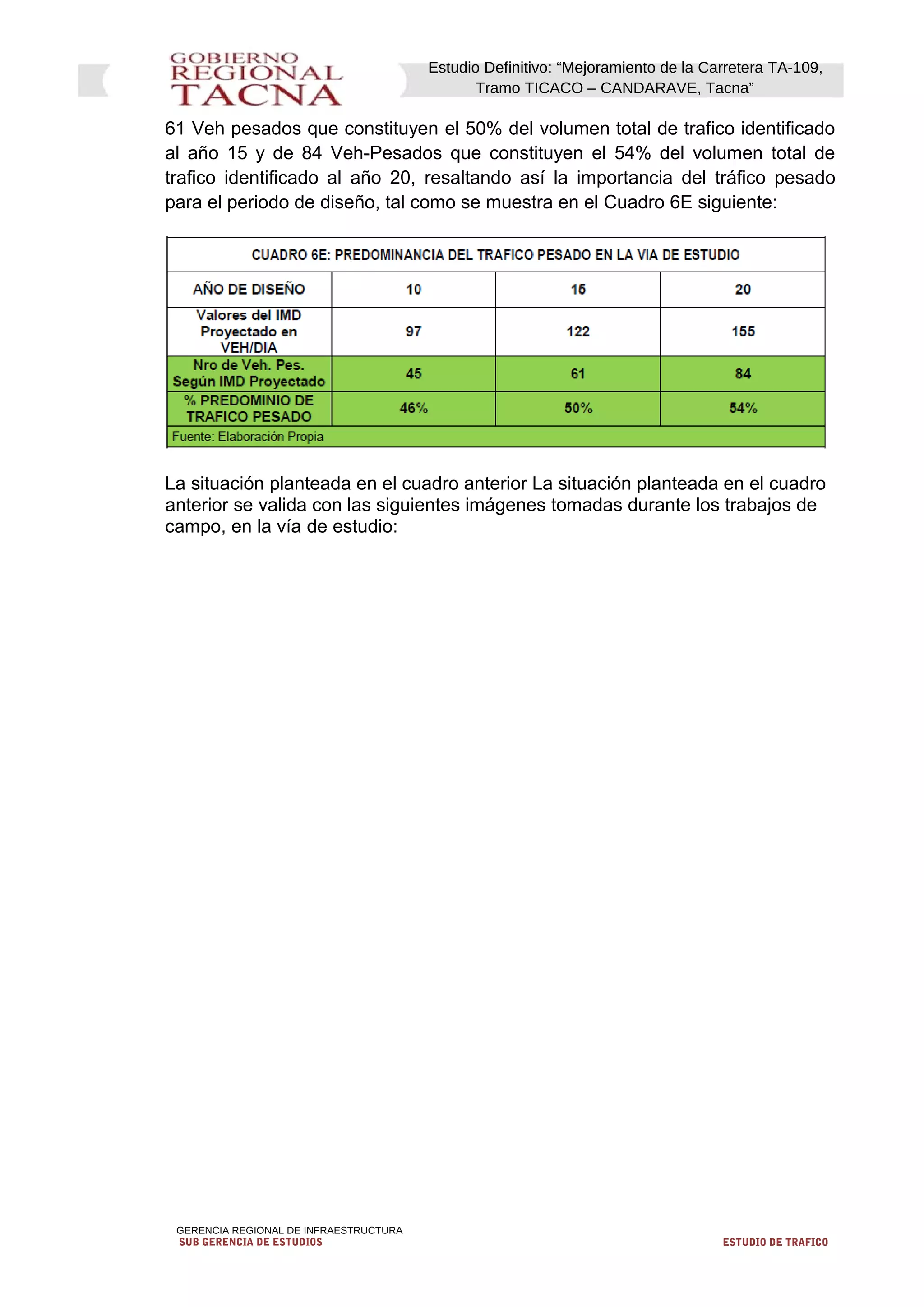 Estudio Definitivo: “Mejoramiento de la Carretera TA-109,
Tramo TICACO – CANDARAVE, Tacna”
61 Veh pesados que constituyen el 50% del volumen total de trafico identificado
al año 15 y de 84 Veh-Pesados que constituyen el 54% del volumen total de
trafico identificado al año 20, resaltando así la importancia del tráfico pesado
para el periodo de diseño, tal como se muestra en el Cuadro 6E siguiente:
La situación planteada en el cuadro anterior La situación planteada en el cuadro
anterior se valida con las siguientes imágenes tomadas durante los trabajos de
campo, en la vía de estudio:
GERENCIA REGIONAL DE INFRAESTRUCTURA
SUB GERENCIA DE ESTUDIOS ESTUDIO DE TRAFICO
 