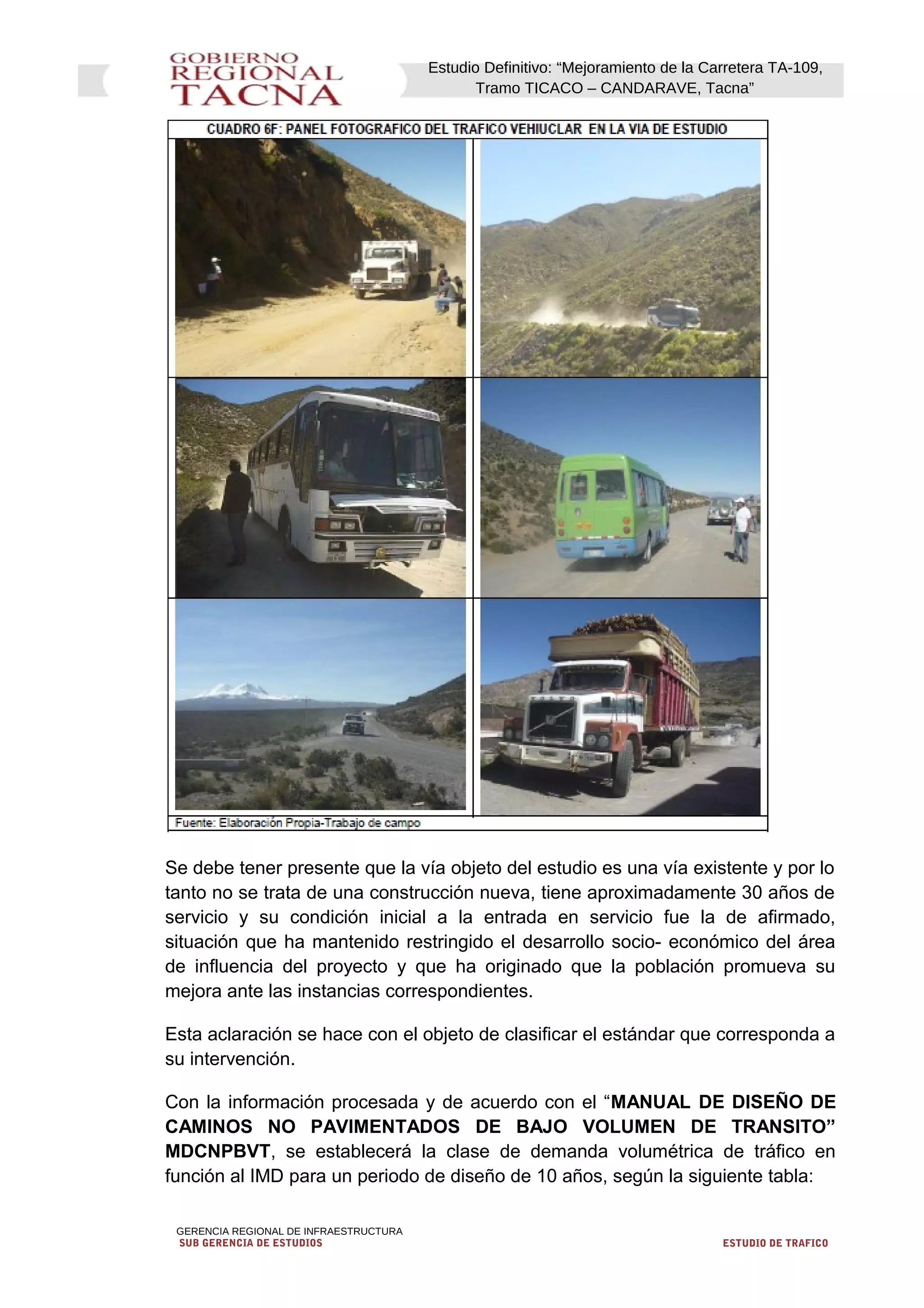 Estudio Definitivo: “Mejoramiento de la Carretera TA-109,
Tramo TICACO – CANDARAVE, Tacna”
Se debe tener presente que la vía objeto del estudio es una vía existente y por lo
tanto no se trata de una construcción nueva, tiene aproximadamente 30 años de
servicio y su condición inicial a la entrada en servicio fue la de afirmado,
situación que ha mantenido restringido el desarrollo socio- económico del área
de influencia del proyecto y que ha originado que la población promueva su
mejora ante las instancias correspondientes.
Esta aclaración se hace con el objeto de clasificar el estándar que corresponda a
su intervención.
Con la información procesada y de acuerdo con el “MANUAL DE DISEÑO DE
CAMINOS NO PAVIMENTADOS DE BAJO VOLUMEN DE TRANSITO”
MDCNPBVT, se establecerá la clase de demanda volumétrica de tráfico en
función al IMD para un periodo de diseño de 10 años, según la siguiente tabla:
GERENCIA REGIONAL DE INFRAESTRUCTURA
SUB GERENCIA DE ESTUDIOS ESTUDIO DE TRAFICO
 