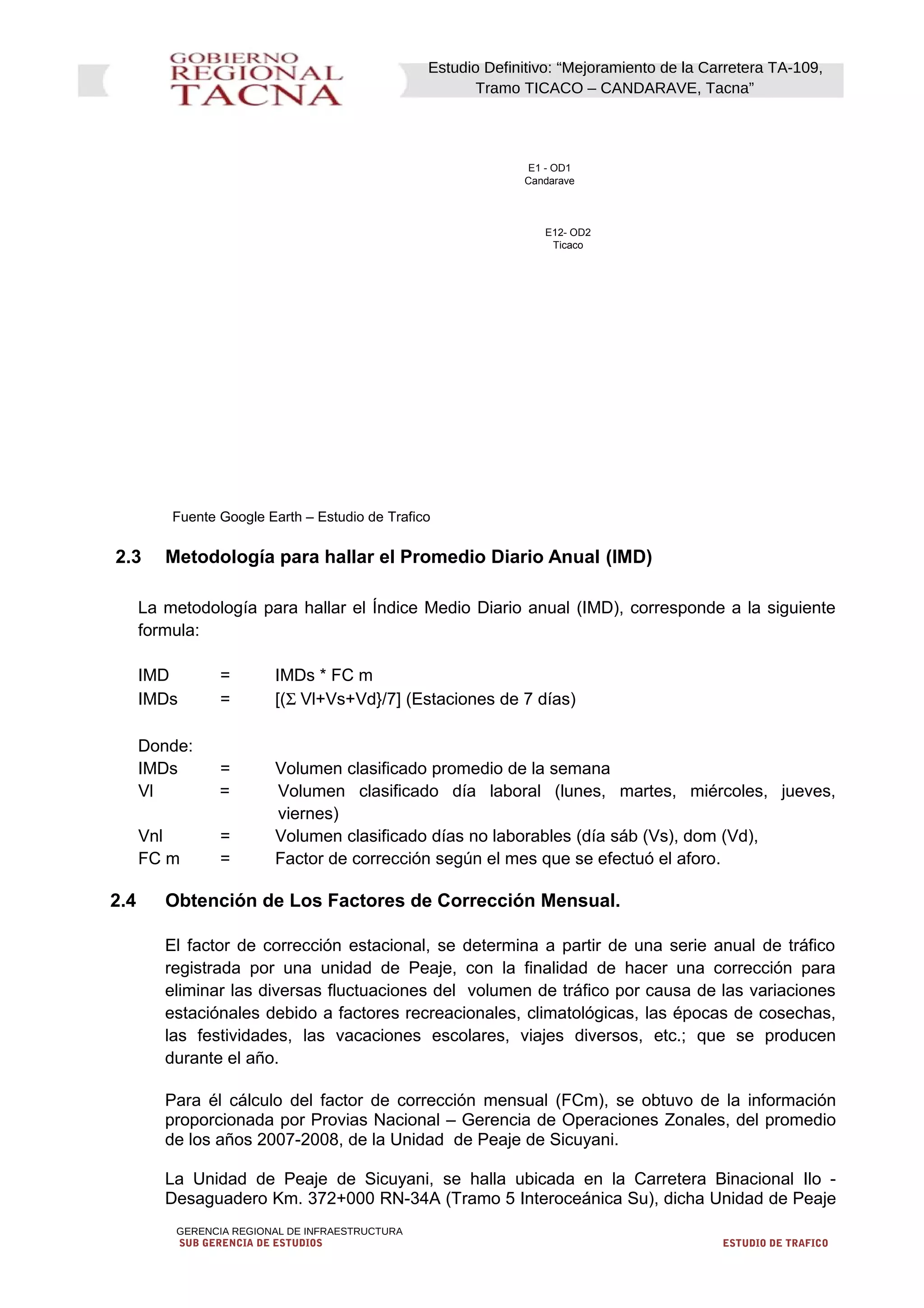 Estudio Definitivo: “Mejoramiento de la Carretera TA-109,
Tramo TICACO – CANDARAVE, Tacna”
E1 - OD1
Candarave
E12- OD2
Ticaco
Fuente Google Earth – Estudio de Trafico
2.3 Metodología para hallar el Promedio Diario Anual (IMD)
La metodología para hallar el Índice Medio Diario anual (IMD), corresponde a la siguiente
formula:
IMD = IMDs * FC m
IMDs = [(Σ Vl+Vs+Vd}/7] (Estaciones de 7 días)
Donde:
IMDs = Volumen clasificado promedio de la semana
Vl = Volumen clasificado día laboral (lunes, martes, miércoles, jueves,
viernes)
Vnl = Volumen clasificado días no laborables (día sáb (Vs), dom (Vd),
FC m = Factor de corrección según el mes que se efectuó el aforo.
2.4 Obtención de Los Factores de Corrección Mensual.
El factor de corrección estacional, se determina a partir de una serie anual de tráfico
registrada por una unidad de Peaje, con la finalidad de hacer una corrección para
eliminar las diversas fluctuaciones del volumen de tráfico por causa de las variaciones
estaciónales debido a factores recreacionales, climatológicas, las épocas de cosechas,
las festividades, las vacaciones escolares, viajes diversos, etc.; que se producen
durante el año.
Para él cálculo del factor de corrección mensual (FCm), se obtuvo de la información
proporcionada por Provias Nacional – Gerencia de Operaciones Zonales, del promedio
de los años 2007-2008, de la Unidad de Peaje de Sicuyani.
La Unidad de Peaje de Sicuyani, se halla ubicada en la Carretera Binacional Ilo -
Desaguadero Km. 372+000 RN-34A (Tramo 5 Interoceánica Su), dicha Unidad de Peaje
GERENCIA REGIONAL DE INFRAESTRUCTURA
SUB GERENCIA DE ESTUDIOS ESTUDIO DE TRAFICO
 
