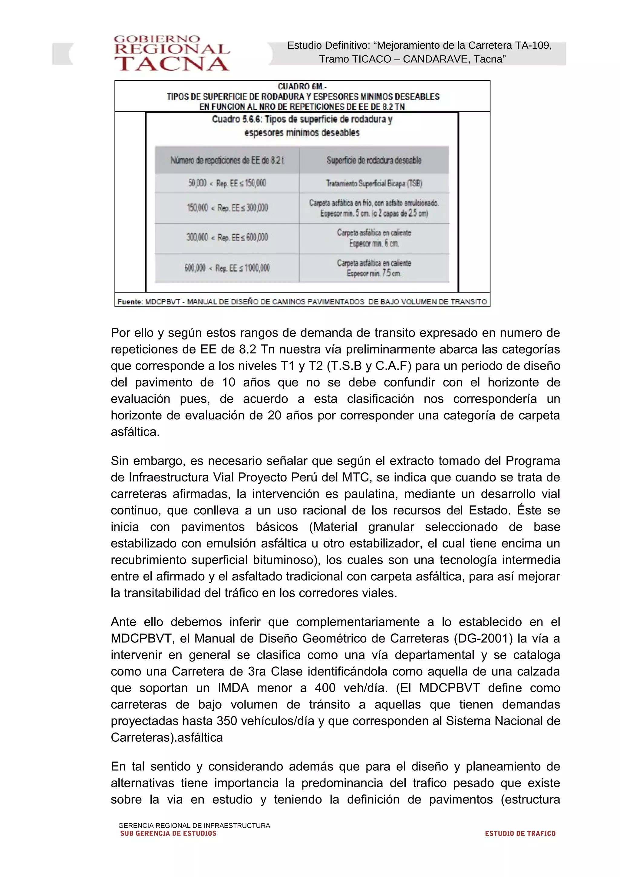 Estudio Definitivo: “Mejoramiento de la Carretera TA-109,
Tramo TICACO – CANDARAVE, Tacna”
Por ello y según estos rangos de demanda de transito expresado en numero de
repeticiones de EE de 8.2 Tn nuestra vía preliminarmente abarca las categorías
que corresponde a los niveles T1 y T2 (T.S.B y C.A.F) para un periodo de diseño
del pavimento de 10 años que no se debe confundir con el horizonte de
evaluación pues, de acuerdo a esta clasificación nos correspondería un
horizonte de evaluación de 20 años por corresponder una categoría de carpeta
asfáltica.
Sin embargo, es necesario señalar que según el extracto tomado del Programa
de Infraestructura Vial Proyecto Perú del MTC, se indica que cuando se trata de
carreteras afirmadas, la intervención es paulatina, mediante un desarrollo vial
continuo, que conlleva a un uso racional de los recursos del Estado. Éste se
inicia con pavimentos básicos (Material granular seleccionado de base
estabilizado con emulsión asfáltica u otro estabilizador, el cual tiene encima un
recubrimiento superficial bituminoso), los cuales son una tecnología intermedia
entre el afirmado y el asfaltado tradicional con carpeta asfáltica, para así mejorar
la transitabilidad del tráfico en los corredores viales.
Ante ello debemos inferir que complementariamente a lo establecido en el
MDCPBVT, el Manual de Diseño Geométrico de Carreteras (DG-2001) la vía a
intervenir en general se clasifica como una vía departamental y se cataloga
como una Carretera de 3ra Clase identificándola como aquella de una calzada
que soportan un IMDA menor a 400 veh/día. (El MDCPBVT define como
carreteras de bajo volumen de tránsito a aquellas que tienen demandas
proyectadas hasta 350 vehículos/día y que corresponden al Sistema Nacional de
Carreteras).asfáltica
En tal sentido y considerando además que para el diseño y planeamiento de
alternativas tiene importancia la predominancia del trafico pesado que existe
sobre la via en estudio y teniendo la definición de pavimentos (estructura
GERENCIA REGIONAL DE INFRAESTRUCTURA
SUB GERENCIA DE ESTUDIOS ESTUDIO DE TRAFICO
 