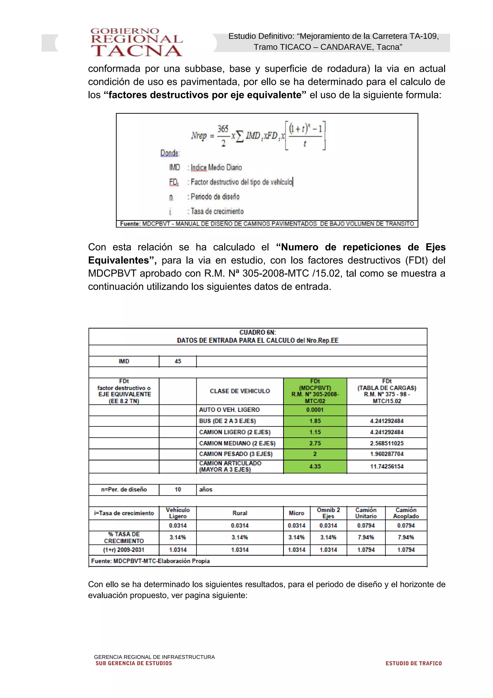 Estudio Definitivo: “Mejoramiento de la Carretera TA-109,
Tramo TICACO – CANDARAVE, Tacna”
conformada por una subbase, base y superficie de rodadura) la via en actual
condición de uso es pavimentada, por ello se ha determinado para el calculo de
los “factores destructivos por eje equivalente” el uso de la siguiente formula:
Con esta relación se ha calculado el “Numero de repeticiones de Ejes
Equivalentes”, para la via en estudio, con los factores destructivos (FDt) del
MDCPBVT aprobado con R.M. Nª 305-2008-MTC /15.02, tal como se muestra a
continuación utilizando los siguientes datos de entrada.
Con ello se ha determinado los siguientes resultados, para el periodo de diseño y el horizonte de
evaluación propuesto, ver pagina siguiente:
GERENCIA REGIONAL DE INFRAESTRUCTURA
SUB GERENCIA DE ESTUDIOS ESTUDIO DE TRAFICO
 