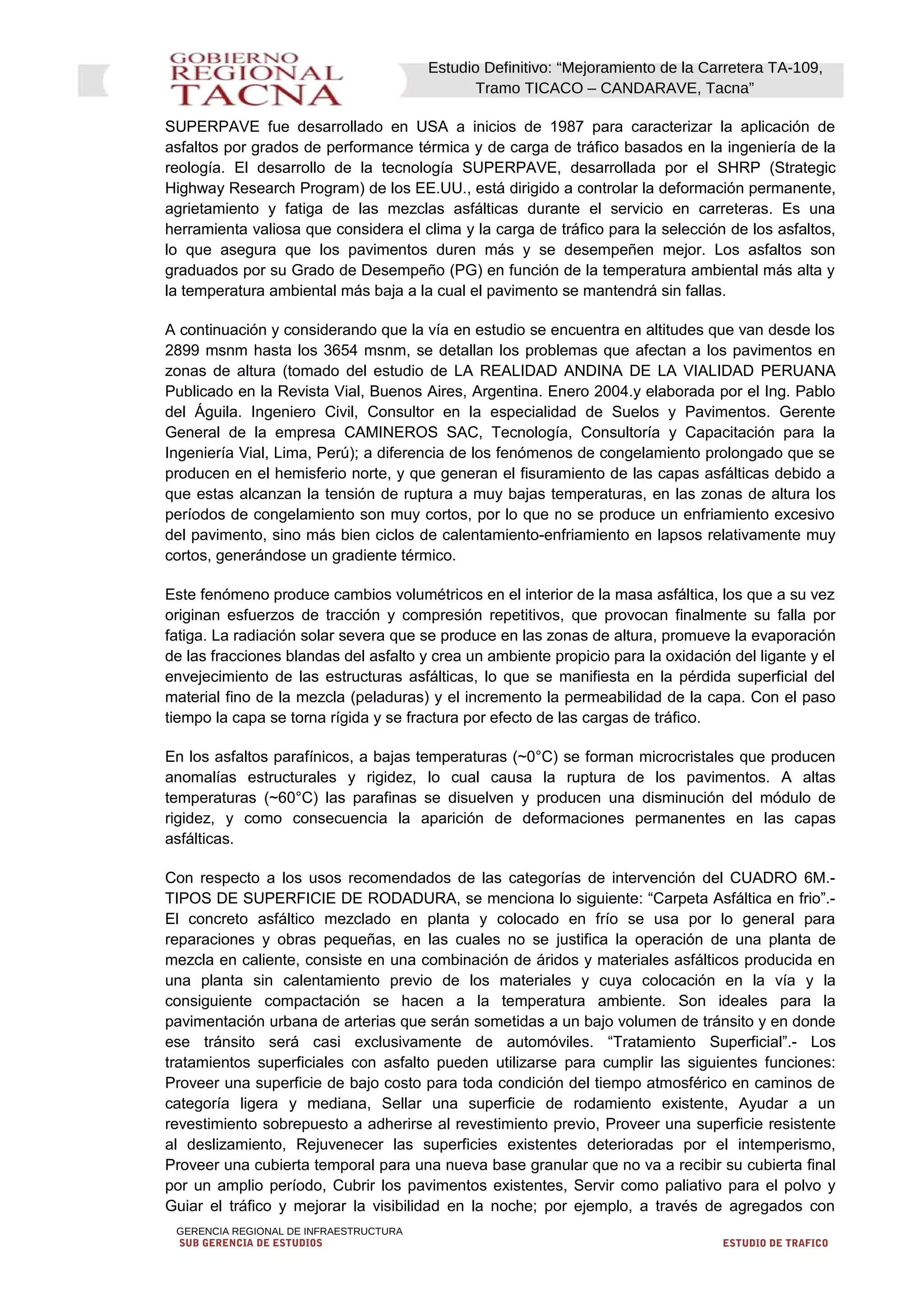 Estudio Definitivo: “Mejoramiento de la Carretera TA-109,
Tramo TICACO – CANDARAVE, Tacna”
SUPERPAVE fue desarrollado en USA a inicios de 1987 para caracterizar la aplicación de
asfaltos por grados de performance térmica y de carga de tráfico basados en la ingeniería de la
reología. El desarrollo de la tecnología SUPERPAVE, desarrollada por el SHRP (Strategic
Highway Research Program) de los EE.UU., está dirigido a controlar la deformación permanente,
agrietamiento y fatiga de las mezclas asfálticas durante el servicio en carreteras. Es una
herramienta valiosa que considera el clima y la carga de tráfico para la selección de los asfaltos,
lo que asegura que los pavimentos duren más y se desempeñen mejor. Los asfaltos son
graduados por su Grado de Desempeño (PG) en función de la temperatura ambiental más alta y
la temperatura ambiental más baja a la cual el pavimento se mantendrá sin fallas.
A continuación y considerando que la vía en estudio se encuentra en altitudes que van desde los
2899 msnm hasta los 3654 msnm, se detallan los problemas que afectan a los pavimentos en
zonas de altura (tomado del estudio de LA REALIDAD ANDINA DE LA VIALIDAD PERUANA
Publicado en la Revista Vial, Buenos Aires, Argentina. Enero 2004.y elaborada por el Ing. Pablo
del Águila. Ingeniero Civil, Consultor en la especialidad de Suelos y Pavimentos. Gerente
General de la empresa CAMINEROS SAC, Tecnología, Consultoría y Capacitación para la
Ingeniería Vial, Lima, Perú); a diferencia de los fenómenos de congelamiento prolongado que se
producen en el hemisferio norte, y que generan el fisuramiento de las capas asfálticas debido a
que estas alcanzan la tensión de ruptura a muy bajas temperaturas, en las zonas de altura los
períodos de congelamiento son muy cortos, por lo que no se produce un enfriamiento excesivo
del pavimento, sino más bien ciclos de calentamiento-enfriamiento en lapsos relativamente muy
cortos, generándose un gradiente térmico.
Este fenómeno produce cambios volumétricos en el interior de la masa asfáltica, los que a su vez
originan esfuerzos de tracción y compresión repetitivos, que provocan finalmente su falla por
fatiga. La radiación solar severa que se produce en las zonas de altura, promueve la evaporación
de las fracciones blandas del asfalto y crea un ambiente propicio para la oxidación del ligante y el
envejecimiento de las estructuras asfálticas, lo que se manifiesta en la pérdida superficial del
material fino de la mezcla (peladuras) y el incremento la permeabilidad de la capa. Con el paso
tiempo la capa se torna rígida y se fractura por efecto de las cargas de tráfico.
En los asfaltos parafínicos, a bajas temperaturas (~0°C) se forman microcristales que producen
anomalías estructurales y rigidez, lo cual causa la ruptura de los pavimentos. A altas
temperaturas (~60°C) las parafinas se disuelven y producen una disminución del módulo de
rigidez, y como consecuencia la aparición de deformaciones permanentes en las capas
asfálticas.
Con respecto a los usos recomendados de las categorías de intervención del CUADRO 6M.-
TIPOS DE SUPERFICIE DE RODADURA, se menciona lo siguiente: “Carpeta Asfáltica en frio”.-
El concreto asfáltico mezclado en planta y colocado en frío se usa por lo general para
reparaciones y obras pequeñas, en las cuales no se justifica la operación de una planta de
mezcla en caliente, consiste en una combinación de áridos y materiales asfálticos producida en
una planta sin calentamiento previo de los materiales y cuya colocación en la vía y la
consiguiente compactación se hacen a la temperatura ambiente. Son ideales para la
pavimentación urbana de arterias que serán sometidas a un bajo volumen de tránsito y en donde
ese tránsito será casi exclusivamente de automóviles. “Tratamiento Superficial”.- Los
tratamientos superficiales con asfalto pueden utilizarse para cumplir las siguientes funciones:
Proveer una superficie de bajo costo para toda condición del tiempo atmosférico en caminos de
categoría ligera y mediana, Sellar una superficie de rodamiento existente, Ayudar a un
revestimiento sobrepuesto a adherirse al revestimiento previo, Proveer una superficie resistente
al deslizamiento, Rejuvenecer las superficies existentes deterioradas por el intemperismo,
Proveer una cubierta temporal para una nueva base granular que no va a recibir su cubierta final
por un amplio período, Cubrir los pavimentos existentes, Servir como paliativo para el polvo y
Guiar el tráfico y mejorar la visibilidad en la noche; por ejemplo, a través de agregados con
GERENCIA REGIONAL DE INFRAESTRUCTURA
SUB GERENCIA DE ESTUDIOS ESTUDIO DE TRAFICO
 