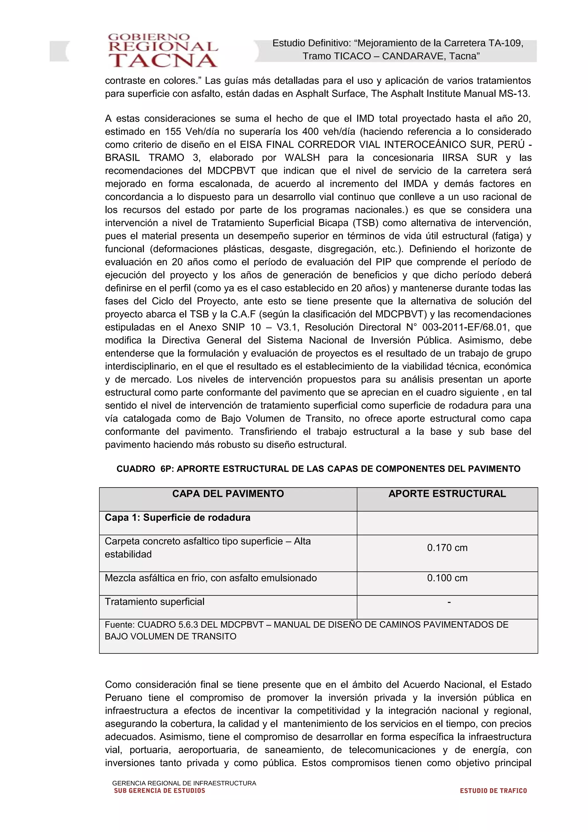 Estudio Definitivo: “Mejoramiento de la Carretera TA-109,
Tramo TICACO – CANDARAVE, Tacna”
contraste en colores.” Las guías más detalladas para el uso y aplicación de varios tratamientos
para superficie con asfalto, están dadas en Asphalt Surface, The Asphalt Institute Manual MS-13.
A estas consideraciones se suma el hecho de que el IMD total proyectado hasta el año 20,
estimado en 155 Veh/día no superaría los 400 veh/día (haciendo referencia a lo considerado
como criterio de diseño en el EISA FINAL CORREDOR VIAL INTEROCEÁNICO SUR, PERÚ -
BRASIL TRAMO 3, elaborado por WALSH para la concesionaria IIRSA SUR y las
recomendaciones del MDCPBVT que indican que el nivel de servicio de la carretera será
mejorado en forma escalonada, de acuerdo al incremento del IMDA y demás factores en
concordancia a lo dispuesto para un desarrollo vial continuo que conlleve a un uso racional de
los recursos del estado por parte de los programas nacionales.) es que se considera una
intervención a nivel de Tratamiento Superficial Bicapa (TSB) como alternativa de intervención,
pues el material presenta un desempeño superior en términos de vida útil estructural (fatiga) y
funcional (deformaciones plásticas, desgaste, disgregación, etc.). Definiendo el horizonte de
evaluación en 20 años como el período de evaluación del PIP que comprende el período de
ejecución del proyecto y los años de generación de beneficios y que dicho período deberá
definirse en el perfil (como ya es el caso establecido en 20 años) y mantenerse durante todas las
fases del Ciclo del Proyecto, ante esto se tiene presente que la alternativa de solución del
proyecto abarca el TSB y la C.A.F (según la clasificación del MDCPBVT) y las recomendaciones
estipuladas en el Anexo SNIP 10 – V3.1, Resolución Directoral N° 003-2011-EF/68.01, que
modifica la Directiva General del Sistema Nacional de Inversión Pública. Asimismo, debe
entenderse que la formulación y evaluación de proyectos es el resultado de un trabajo de grupo
interdisciplinario, en el que el resultado es el establecimiento de la viabilidad técnica, económica
y de mercado. Los niveles de intervención propuestos para su análisis presentan un aporte
estructural como parte conformante del pavimento que se aprecian en el cuadro siguiente , en tal
sentido el nivel de intervención de tratamiento superficial como superficie de rodadura para una
vía catalogada como de Bajo Volumen de Transito, no ofrece aporte estructural como capa
conformante del pavimento. Transfiriendo el trabajo estructural a la base y sub base del
pavimento haciendo más robusto su diseño estructural.
CUADRO 6P: APRORTE ESTRUCTURAL DE LAS CAPAS DE COMPONENTES DEL PAVIMENTO
CAPA DEL PAVIMENTO APORTE ESTRUCTURAL
Capa 1: Superficie de rodadura
Carpeta concreto asfaltico tipo superficie – Alta
estabilidad
0.170 cm
Mezcla asfáltica en frio, con asfalto emulsionado 0.100 cm
Tratamiento superficial -
Fuente: CUADRO 5.6.3 DEL MDCPBVT – MANUAL DE DISEÑO DE CAMINOS PAVIMENTADOS DE
BAJO VOLUMEN DE TRANSITO
Como consideración final se tiene presente que en el ámbito del Acuerdo Nacional, el Estado
Peruano tiene el compromiso de promover la inversión privada y la inversión pública en
infraestructura a efectos de incentivar la competitividad y la integración nacional y regional,
asegurando la cobertura, la calidad y el mantenimiento de los servicios en el tiempo, con precios
adecuados. Asimismo, tiene el compromiso de desarrollar en forma específica la infraestructura
vial, portuaria, aeroportuaria, de saneamiento, de telecomunicaciones y de energía, con
inversiones tanto privada y como pública. Estos compromisos tienen como objetivo principal
GERENCIA REGIONAL DE INFRAESTRUCTURA
SUB GERENCIA DE ESTUDIOS ESTUDIO DE TRAFICO
 