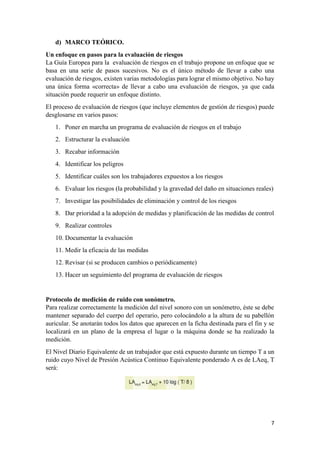 7
d) MARCO TEÓRICO.
Un enfoque en pasos para la evaluación de riesgos
La Guía Europea para la evaluación de riesgos en el trabajo propone un enfoque que se
basa en una serie de pasos sucesivos. No es el único método de llevar a cabo una
evaluación de riesgos, existen varias metodologías para lograr el mismo objetivo. No hay
una única forma «correcta» de llevar a cabo una evaluación de riesgos, ya que cada
situación puede requerir un enfoque distinto.
El proceso de evaluación de riesgos (que incluye elementos de gestión de riesgos) puede
desglosarse en varios pasos:
1. Poner en marcha un programa de evaluación de riesgos en el trabajo
2. Estructurar la evaluación
3. Recabar información
4. Identificar los peligros
5. Identificar cuáles son los trabajadores expuestos a los riesgos
6. Evaluar los riesgos (la probabilidad y la gravedad del daño en situaciones reales)
7. Investigar las posibilidades de eliminación y control de los riesgos
8. Dar prioridad a la adopción de medidas y planificación de las medidas de control
9. Realizar controles
10. Documentar la evaluación
11. Medir la eficacia de las medidas
12. Revisar (si se producen cambios o periódicamente)
13. Hacer un seguimiento del programa de evaluación de riesgos
Protocolo de medición de ruido con sonómetro.
Para realizar correctamente la medición del nivel sonoro con un sonómetro, éste se debe
mantener separado del cuerpo del operario, pero colocándolo a la altura de su pabellón
auricular. Se anotarán todos los datos que aparecen en la ficha destinada para el fin y se
localizará en un plano de la empresa el lugar o la máquina donde se ha realizado la
medición.
El Nivel Diario Equivalente de un trabajador que está expuesto durante un tiempo T a un
ruido cuyo Nivel de Presión Acústica Continuo Equivalente ponderado A es de LAeq, T
será:
 