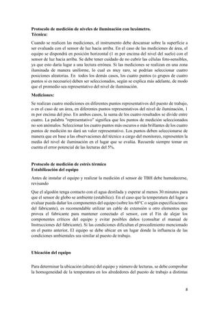 8
Protocolo de medición de niveles de iluminación con luxómetro.
Técnica:
Cuando se realicen las mediciones, el instrumento debe descansar sobre la superficie a
ser evaluada con el sensor de luz hacia arriba. En el caso de las mediciones de área, el
equipo se dispondrá en posición horizontal (1 m por encima del nivel del suelo) con el
sensor de luz hacia arriba. Se debe tener cuidado de no cubrir las células foto-sensibles,
ya que esto daría lugar a una lectura errónea. Si las mediciones se realizan en una zona
iluminada de manera uniforme, lo cual es muy raro, se podrían seleccionar cuatro
posiciones aleatorias. En todos los demás casos, los cuatro puntos (o grupos de cuatro
puntos si es necesario) deben ser seleccionados, según se explica más adelante, de modo
que el promedio sea representativo del nivel de iluminación.
Mediciones:
Se realizan cuatro mediciones en diferentes puntos representativos del puesto de trabajo,
o en el caso de un área, en diferentes puntos representativos del nivel de iluminación, 1
m por encima del piso. En ambos casos, la suma de los cuatro resultados se divide entre
cuatro. La palabra "representativo" significa que los puntos de medición seleccionados
no son anómalos. Seleccionar los cuatro puntos más oscuros o más brillantes de los cuatro
puntos de medición no dará un valor representativo. Los puntos deben seleccionarse de
manera que en base a las observaciones del técnico a cargo del monitoreo, representen la
media del nivel de iluminación en el lugar que se evalúa. Recuerde siempre tomar en
cuenta el error potencial de las lecturas del 5%.
Protocolo de medición de estrés térmico
Estabilización del equipo
Antes de instalar el equipo y realizar la medición el sensor de TBH debe humedecerse,
revisando
Que el algodón tenga contacto con el agua destilada y esperar al menos 30 minutos para
que el sensor de globo se ambiente (estabilice). En el caso que la temperatura del lugar a
evaluar pueda dañar los componentes del equipo (sobre los 60°C o según especificaciones
del fabricante), es recomendable utilizar un cable de extensión u otro elementos que
provea el fabricante para mantener conectado el sensor, con el Fin de alejar los
componentes críticos del equipo y evitar posibles daños (consultar el manual de
Instrucciones del fabricante). Si las condiciones dificultan el procedimiento mencionado
en el punto anterior, El equipo se debe ubicar en un lugar donde la influencia de las
condiciones ambientales sea similar al puesto de trabajo.
Ubicación del equipo
Para determinar la ubicación (altura) del equipo y número de lecturas, se debe comprobar
la homogeneidad de la temperatura en los alrededores del puesto de trabajo a distintas
 