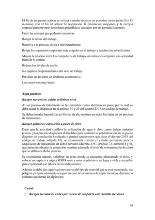 24
El fin de las pausas activas es utilizar variadas técnicas en periodos cortos (entre10 a 15
minutos), con el fin de activar la respiración, la circulación sanguínea y la energía
corporal para prevenir desórdenes psicofísicos causados por las jornadas laborales.
Entre las ventajas que podemos encontrar:
Rompe la rutina del trabajo.
Reactiva a la persona, física e intelectualmente.
Relaja los segmentos corporales más exigidos en el trabajo y reactiva las subutilizados.
Mejora la relación entre los compañeros de trabajo, al realizar en conjunto una actividad
fuera de lo común.
Reduce los niveles de estrés.
No requiere desplazamientos del sitio de trabajo.
Previene las lesiones de síndrome acumulativo.
Los costos son muy bajos.
Agua potable:
Riesgos mecánicos: caídas a distinto nivel
Al ser piscinas de tratamiento se las considera como aberturas en pisos, por lo cual se
debe acatar lo dispuesto en el artículo 30 y 23 del decreto 2393 del código de trabajo,
Se deben instalar barandillas de 90 cms de alto mínimo en todos los lados de las piscinas
de tratamiento.
Riesgos químicos: exposición a gases de cloro
Dado que la actividad conlleva la utilización de agua y cloro como únicas materias
primas, y las piscinas dispuestas al aire libre para controlar su potabilización, no se puede
disponer de ventilación localizada o general (parámetros que dicta el decreto 2393 del
código de trabajo artículo 65), se recomienda realizar el estudio pertinente para la
adquisición de mascarillas de doble cartucho (decreto 2393, articulo 72, numeral 4 y 5),
que permitan obtener la protección máxima adecuada al nivel de concentración de cloro
que se utiliza en dicho proceso.
Se recomienda además, señalizar las áreas donde se encuentra almacenado el cloro, y
colocar su respectiva tarjeta MSDS junto a estos depósitos en un lugar visible y accesible
para el personal que labora en las instalaciones.
Además se debe dar capacitaciones acerca del tipo de material que se está manejando, sus
peligros y el procedimiento a seguir en caso de ocurrencia de algún incendio, derrame, o
contacto accidental de algún tipo.
Camal
 Riesgos mecánicos: cortes por exceso de confianza con cuchillo mecánico
 