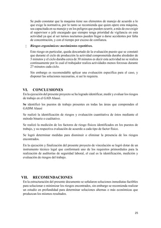 25
Se pudo constatar que la maquina tiene sus elementos de manejo de acuerdo a lo
que exige la normativa, por lo tanto se recomienda que quien opere esta máquina,
sea capacitada en su manejo y en los peligros que pueden ocurrir, a más de eso exigir
al supervisor o jefe encargado que siempre tenga prioridad de vigilancia en esta
actividad ya que al ser turnos nocturnos pueden llegar a darse accidentes por falta
de concentración, y con el tiempo por exceso de confianza.
 Riesgos ergonómicos: movimientos repetitivos.
Este riesgo en particular, queda descartado de la evaluación puesto que se constató
que durante el ciclo de producción la actividad comprometida duraba alrededor de
3 minutos y el ciclo duraba cerca de 30 minutos es decir esta actividad no se realiza
continuamente por lo cual el trabajador realiza actividades menos forzosas durante
27 minutos cada ciclo.
Sin embargo es recomendable aplicar una evaluación específica para el caso, y
disponer las soluciones necesarias, si así lo requiera.
VI. CONCLUSIONES
En la ejecución del presente proyecto se ha logrado identificar, medir y evaluar los riesgos
de trabajo en el GAD Alausí.
Se identificó los puestos de trabajo presentes en todas las áreas que comprenden el
GADM Alausí
Se realizó la identificación de riesgos y evaluación cuantitativa de éstos mediante el
método binario o cualitativo.
Se realizó la medición de los factores de riesgo físicos identificados en los puestos de
trabajo, y su respectiva evaluación de acuerdo a cada tipo de factor físico.
Se logró determinar medidas para disminuir o eliminar la presencia de los riesgos
encontrados.
En la ejecución y finalización del presente proyecto de vinculación se logró dotar de un
instrumento técnico legal que conformará uno de los requisitos primordiales para la
realización de auditorías de seguridad laboral, el cual es la identificación, medición y
evaluación de riesgos del trabajo.
VII. RECOMENDACIONES
En la estructuración del presente documento se señalaron soluciones inmediatas factibles
para solucionar o minimizar los riesgos encontrados, sin embargo se recomienda realizar
un estudio en profundidad para determinar soluciones alternas o más económicas que
produzcan los mismos resultados.
 