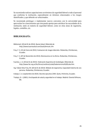26
Se recomienda realizar capacitaciones en términos de seguridad laboral a todo el personal
que conforma la institución, especialmente en términos relacionados a los riesgos
identificados y que deberán ser solucionados.
Se recomienda prolongar o implementar nuevos convenios con la universidad para
aprovechar los conocimientos que ésta puede aportar para satisfacer las necesidades de la
institución, tanto en materia de seguridad laboral, como en otras áreas de ingeniería,
legales, contables, etc.
BIBLIOGRAFÍA
Bibliomed. (20 de 01 de 2014). Buena Salud. Obtenido de
http://www.buenasalud.com/tools/bmicalc.cfm
Frey, F. S. (15 de Enero de 2012). Evaluacion de riesgos laborales. Riobamba, Chimborazo,
Ecuador.
Frey, F. S. (07 de Noviembre de 2013). Biomecanica en la oficina. Riobamba, Chimborazo,
Ecuador.
Fuentes, L. A. (20 de 01 de 2014). Federación Argentina de Cardiología. Obtenido de
http://www.fac.org.ar/fec/foros/cardtran/colab/Sedentarismo%20Cuba.htm
Ing. Fabian Silva Frey, M. (20 de 01 de 2014). Módulo de ergonomía, Capacidad máxima de una
persona. Riobamba, Chimborazo, Ecuador.
trabajo, C. d. (septiembre de 2014). Decreto ejecutivo 2393. Quito, Pichincha, Ecuador.
Trabajo, O. I. (2001). Enciclopedia de salud y seguridad en el trabajo. Madrid: Chantal Difresne,
BA.
 