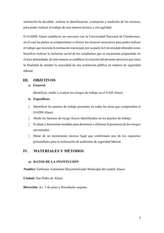 3
institución ha decidido realizar la identificación, evaluación y medición de los mismos,
para poder realizar el trabajo de una manera técnica y con agilidad.
El GADM Alausí estableció un convenio con la Universidad Nacional de Chimborazo,
en el cual las partes se comprometen a ofrecer los recursos necesarios para poder realizar
el trabajo que necesita la institución municipal, por su parte la Universidad obtendrá como
beneficio realizar la inclusión social de los estudiantes que se encuentran preparando en
el área demandada, de esta manera se establece la creación del presente proyecto que tiene
la finalidad de atender la necesidad de una institución pública en materia de seguridad
laboral.
III. OBJETIVOS
a. General:
Identificar, medir y evaluar los riesgos de trabajo en el GAD Alausí.
b. Específicos:
 Identificar los puestos de trabajo presentes en todas las áreas que comprenden el
GADM Alausí
 Medir los factores de riesgo físicos identificados en los puestos de trabajo
 Evaluar y determinar medidas para disminuir o eliminar la presencia de los riesgos
encontrados.
 Dotar de un instrumento técnico legal que conformará uno de los requisitos
primordiales para la realización de auditorías de seguridad laboral.
IV. MATERIALES Y MÉTODOS
a) DATOS DE LA INSTITUCIÓN
Nombre: Gobierno Autónomo Descentralizado Municipal del cantón Alausí
Ciudad: San Pedro de Alausí
Dirección: Av. 5 de junio y Rocafuerte esquina.
 