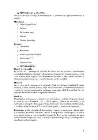 6
b) MATERIALES Y EQUIPOS
Para poder realizar el trabajo de forma eficiente se utilizaron los siguientes materiales y
equipos:
Materiales:
 Hojas de papel bond
 Esferos
 Tableros de mano
 Internet
 Cámara fotográfica
Equipos:
 Luxómetro
 Sonómetro
 Medidor de estrés térmico
 Medidor de CO2
 Computadora
c) METODOLOGÍA
Tipo de investigación
Se realizó una investigación aplicada, la misma que se encuentra estrechamente
vinculada con la planta industrial y a la vez es una investigación fundamental, que genera
conocimientos al sector productivo brindando un servicio a la colectividad con el fin de
obtener conocimientos nuevos y competitivos en nuestra sociedad.
Métodos:
Para la ejecución de este proyecto se utilizó el método sintético con la finalidad de poder
entender, razonar, resumir, es decir llegar a las conclusiones y unir toda la información
recibida por parte de los empleados, mecánicos encargados y Jefe de seguridad. Para así
lograr un desarrollo eficaz en la Ingeniería Industrial.
Técnicas:
Observación: la técnica que se utilizó es una actividad que consiste en detectar y asimilar
acciones de los trabajadores con el fin de obtener información necesaria en los
instrumentos principales del proyecto. Para determinar en función a la realidad detectada,
el nivel de valoración que se le debe dar a los riesgos en el momento de evaluarlos.
Entrevistas: se utilizó la técnica de la entrevista, ya que es un término que está vinculado
a la acción de desarrollar una charla con una o más personas con el objetivo de hablar
sobre ciertos temas y con un fin determinado. Es decir con la conclusión de sacar
información valiosa para ver cómo se maneja la gestión de seguridad y salud ocupacional
actualmente en la institución.
 