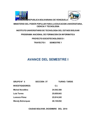 REPUBLICA BOLIVARIANA DE VENEZUELA
MINISTERIO DEL PODER POPULAR PARA LA EDUCACION UNIVERSITARIA,
CIENCIA Y TECNOLOGIA
INSTITUTO UNIVERSITARIO DE TECNOLOGIA DEL ESTADO BOLIVAR
PROGRAMA NACIONAL DE FORMACION EN INFORMATICA
PROYECTO SOCIOTECNOLOGICO I
TRAYECTO I SEMESTRE 1
AVANCE DEL SEMESTRE I
GRUPO N° 5 SECCION: 3T TURNO: TARDE
INVESTIGADORES: C.I.
Michel Novellino 24.542.308
Luis Torres 25.659.843
Lorenzo Pérez 25.914.245
Wendy Bohorquez 26.139.052
CIUDAD BOLIVAR, DICIEMBRE DEL 2014
 
