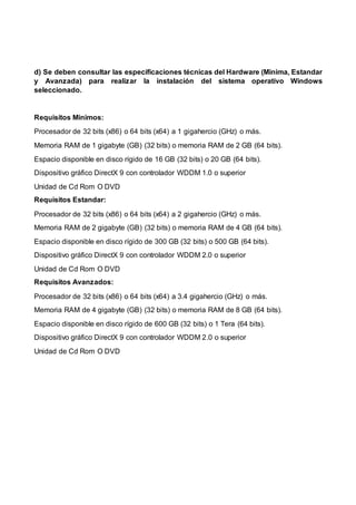 d) Se deben consultar las especificaciones técnicas del Hardware (Minima, Estandar
y Avanzada) para realizar la instalación del sistema operativo Windows
seleccionado.
Requisitos Minimos:
Procesador de 32 bits (x86) o 64 bits (x64) a 1 gigahercio (GHz) o más.
Memoria RAM de 1 gigabyte (GB) (32 bits) o memoria RAM de 2 GB (64 bits).
Espacio disponible en disco rígido de 16 GB (32 bits) o 20 GB (64 bits).
Dispositivo gráfico DirectX 9 con controlador WDDM 1.0 o superior
Unidad de Cd Rom O DVD
Requisitos Estandar:
Procesador de 32 bits (x86) o 64 bits (x64) a 2 gigahercio (GHz) o más.
Memoria RAM de 2 gigabyte (GB) (32 bits) o memoria RAM de 4 GB (64 bits).
Espacio disponible en disco rígido de 300 GB (32 bits) o 500 GB (64 bits).
Dispositivo gráfico DirectX 9 con controlador WDDM 2.0 o superior
Unidad de Cd Rom O DVD
Requisitos Avanzados:
Procesador de 32 bits (x86) o 64 bits (x64) a 3.4 gigahercio (GHz) o más.
Memoria RAM de 4 gigabyte (GB) (32 bits) o memoria RAM de 8 GB (64 bits).
Espacio disponible en disco rígido de 600 GB (32 bits) o 1 Tera (64 bits).
Dispositivo gráfico DirectX 9 con controlador WDDM 2.0 o superior
Unidad de Cd Rom O DVD
 