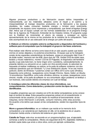 Algunos procesos productivos y de fabricación causan daños irreparables al
medioambiente, por los materiales utilizados como el níquel y el cadmio y la
irresponsabilidad al manejar desechos producidos en la fabricación y los equipos
obsoletos, los cuales consumen bastante energía y brindan poco rendimiento.
Actualmente, los equipos como impresoras y computadores, que tienen el logotipo Energy
Star. Indica que el equipo cumple con las normas establecidas en el programa Energy
Star de la Agencia de Protección Ambiental de los Estados Unidos. El programa surge
con la finalidad de incrementar el ahorro de energía y conseguir un óptimo
aprovechamiento de la misma en los productos de la industria de la computación. Todo
esto acompañado de un uso adecuado de la energía por parte del usuario.
4. Elabore un informe completo sobre la configuración y diagnóstico del hardware y
software para el computador que ha trabajado el grupo en las fases anteriores.
Para realizar este informe se toma como base el de un solo usuario puesto que todos
vivimos en zonas alejadas y no podemos encontrarnos, El equipo que se ha trabajado
consta de las siguientes características de hardware, posee un procesador Intel Core i7
de doble nucleo, memoria ram de 4GB, disco duro de 1TB, Unidad DVD de doble capa,
teclado y mouse inalámbrico, monitor LCD de 22 Pulgadas, el diagnostico del hardware
apunta a que esta todo bien, no tiene ningún error o problema, sobrecalentamiento no
presenta debido a su ubicación en un cuarto con Aire acondicionado, la velocidad de
respuesta al realizar multitareas es optima, en la parte de software contamos con dos
sistemas operativos que son Windows 7 y Linux distribución Ubuntu 14 en una misma
partición, dentro de Windows 7 podemos contar con Office 2013 como suite ofimática,
Kaspersky como antivirus, navegadores como Google Chrome, Opera, Safari, en Ubuntu
14 encontramos OpenOffice como suite ofimática, antivirus no posee, navegadores como
chrome, mozilla, en la parte de software no se a encontrado algun problema en lentitud o
con licencias, esto sucede debido a la empresa con cual se trabaja.
5. Investigue sobre las diferentes clases de virus informáticos, sus
comportamientos. Como detectarlos y protección contra los tipos de virus
identificados.
A aquellos programas que son creados con el fin de dañar computadoras se los conoce
bajo el nombre de virus. Estos pequeños programas actúan sin el consentimiento ni
conocimiento de los usuarios y lo que hacen es modificar el funcionamiento de las
máquinas, borrar información o arruinarla, consumir memoria, entre otras acciones.
De acuerdo a los daños que causan en las computadoras, existen los siguientes tipos de
virus:
Worm o gusano informático: es un malware que reside en la memoria de la
computadora y se caracteriza por duplicarse en ella, sin la asistencia de un usuario.
Consumen banda ancha o memoria del sistema en gran medida.
Caballo de Troya: este virus se esconde en un programa legítimo que, al ejecutarlo,
comienza a dañar la computadora. Afecta a la seguridad de la PC, dejándola indefensa y
también capta datos que envía a otros sitios, como por ejemplo contraseñas.
 