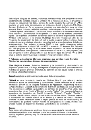 causada por cuelgues del sistema, o archivos perdidos debido a un programa dañado o
accidentalmente borrados, incluso si Windows no te reconoce un disco, el programa se
encarga de recuperarte los datos, también te puede recuperar tus archivos en LAN o
mediante un cable serial para recuperar tus archivos en tu red o desde otra PC.. Magic
Recovery Professional: Es un programa poderoso que está diseñado para permitirte
recuperar Datos borrados, unidades perdidas y datos después de formatear tu sistema.
Como en algunos casos serian:- Los archivos se han eliminado o la Papelera de Reciclaje
se ha vaciado - Los directorios se han perdido - Al disco duro se ha hecho un formateo
rápido - Se ha perdido un volumen, por ejemplo debido a una tabla de particiones dañada-
Windows está dañado y no arranca MultiStage Recovery Professional v3.6: Es un
Programa de recuperación de datos el cual te puede recuperar datos de discos duros,
tarjetas de cámaras digitales, diskettes, memorias flash y otros dispositivos digitales de
almacenamiento. Este software encuentra TODO lo que puede recuperarse incluso
cuando se reformatea el disco FAT con NTFS o viceversa. PC Inspector File Recovery
4.0: Este programa es muy útil si no tienes mucha expriencia. Es capaz de recuperar
archivos eliminados, datos perdidos. Stellar Phoenix FAT and NTFS: Gran programa, con
este programa no debes preocuparte por cuál de los dos tipos de archivos FAT o NTFS
utiliza tu sistema operativo, porque es capaz de recuperar datos de ambas.
7. Relacione y describa los diferentes programas que permiten reunir (Revisión
Técnica) las características técnicas de un computador.
Wise Registry Cleaner, Actualizar Windows y la instalación y desinstalación de
programas provoca que, a la larga, el Registro se vaya fragmentando y acumule entradas
inválidas que pueden provocar anomalías. La solución que nos ocupa realiza el análisis,
la limpieza y la desfragmentación.
SpeedFan detecta un sobrecalentamiento grave de los procesadores
DXDIAG es otra herramienta basada en Windows DirectX que detecta y notifica
información sobre los componentes y controladores DirectX instalados en su sistema
informático. DirectX es un conjunto multimedia de Application Programming Interfaces
(APIs) definido por Microsoft. Esta herramienta de DirectX se utiliza para evaluar el sonido
y la producción de gráficos y proveedores de servicios de DirectPlay. Para utilizar esta
herramienta, haz clic en "Inicio" y "Ejecutar" y escribe "dxdiag". Hay cuatro pestañas de la
herramienta de diagnóstico de DirectX, incluyendo "Sistema", "Pantalla", "Sonido" y
"Entrada". Haz clic en una pestaña para ver la información relacionada. "Sistema" muestra
la información del sistema acerca de su equipo y la versión de DirectX instalada.
"Pantalla" muestra información sobre la tarjeta gráfica, el modo de visualización y los
controladores. La pestaña "Sonido" muestra la configuración de sonido, mientras que
Entrada muestra los dispositivos de entrada y el estado de los conductores.
Speccy
Cada placa madre dispone de un número de ranuras para memoria y admite solo
variedades específicas. Para averiguar qué se esconde en su interior, puedes utilizar
Speccy, es gratuito, portátil y muy útil si no sabemos nada del ordenador que estamos
utilizando.
 