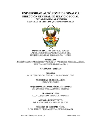UNIVERSIDAD AUTÓNOMA DE SINALOA
DIRECCIÓN GENERAL DE SERVICIO SOCIAL
UNIDAD REGIONAL CENTRO
FACULTAD DE CIENCIAS QUÍMICO BIOLÓGICAS
INFORME FINAL DE SERVICIO SOCIAL
LABORATORIO DE ANÁLISIS CLÍNICOS DEL
HOSPITAL GENERAL REGIONAL No. 1 - IMSS
PROYECTO:
INCIDENCIA DE CANDIDIASIS VAGINAL EN PACIENTES ATENDIDAS EN EL
HOSPITAL GENERAL REGIONAL No. 1
CICLO 2011 – 2012/2AS
PERÍODO:
01 DE FEBRERO DEL 2012 AL 31 DE ENERO DEL 2013
MODALIDAD DE PRESTACIÓN:
UNIDISCIPLINARIA
REQUISITO PARA OBTENER EL TÍTULO DE:
LIC. QUÍMICO FARMACÉUTICO BIÓLOGO
ELABORADO POR:
LLUVIA BRISEIDA ESPINOZA MORALES
ASESORA DE PROYECTO:
Q.F.B. ANA PATRICIA IBARRA ARECHI
ASESORA DE INFORME FINAL:
Q.F.B. REBECA GUADALUPE SALCIDO GONZÁLEZ
CULIACÁN ROSALES, SINALOA AGOSTO DE 2013
 