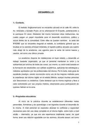 5
DESARROLLO
1.- Contexto.
El Instituto Angloamericano se encuentra ubicado en la calle 40, entre la
Av. Urdaneta y Gonzalo Picón, en la urbanización El Encanto, perteneciente a
la parroquia El Llano. Alrededor del mismo funcionan otras instituciones, las
cuales juegan un papel importante para el desarrollo económico, político y
social dentro de la comunidad. Entre ellas se pueden nombrar: la sede del
IPASME que se encuentra diagonal al instituto, la contraloría general que se
localiza en la avenida principal Urdaneta, el registro público ubicado una cuadra
más abajo de la academia, una agencia para la venta de carros nuevos y
usados, así como una clínica privada.
La academia dispone de instalaciones en buen estado, y desarrolla un
trabajo bastante organizado, ya que el personal mantienen la unión y la
solidaridad por encima de todas las cosas; asi mismo, su visión está basada en
la formación de estudiantes con calidad académica, aplicando las estrategias y
métodos aprobados por los profesionales del idioma. Por lo tanto, ésta goza de
excelente prestigio, siendo reconocida como uno de los mejores institutos para
la enseñanza del idioma Inglés en el estado Mérida, aunque muchas personas
aún desconocen su existencia. Cabe destacar que la misma organiza y lleva a
cabo actividades por sus propios medios, observando poca participación de
quienes habitan en la zona.
2.- Propósitos educativos.
Al inicio de la práctica docente se establecieron diferentes metas
personales, formativas y de aprendizaje a ser logradas durante el desarrollo de
la misma. A nivel personal se esperaba alcanzar la confianza y capacidad
necesarias para dar una clase completa en el idioma Inglés, sobre todo a nivel
adulto – intermedio, ya que era una experiencia totalmente nueva; de igual
forma, tener una relación agradable con los alumnos, docente asesor, asi como
 